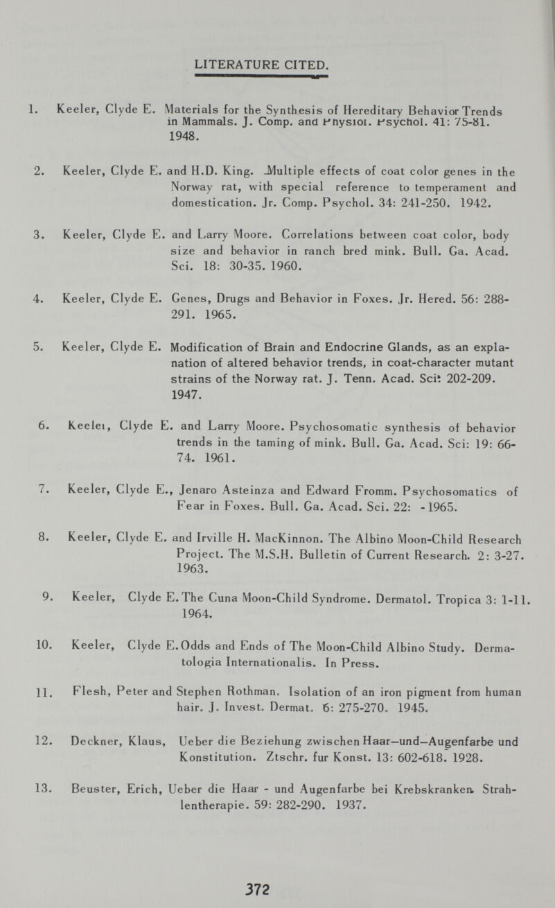 LITERATURE CITED. 1. Keeler, Clyde E. Materials for the Synthesis of Hereditary Behavior Trends in Mammals. J. Comp, and fnysioi. Jt'sycliol. 41: 75-bl. 1948. 2. Keeler, Clyde E. and H.D. King. -Multiple effects of coat color genes in the Norway rat, with special reference to temperament and domestication. Jr. Comp. Psychol. 34: 241-250. 1942. 3. Keeler, Clyde E. and Larry Moore. Correlations between coat color, body size and behavior in ranch bred mink. Bull. Ga. Acad. Sci. 18: 30-35. 1960. 4. Keeler, Clyde E. Genes, Drugs and Behavior in Foxes. Jr. Hered. 56: 288- 291. 1965. 5. Keeler, Clyde E. Modification of Brain and Endocrine Glands, as an expla¬ nation of altered behavior trends, in coat-character mutant strains of the Norway rat. J. Tenn. Acad. Sciî 202-209. 1947. 6. Keelei, Clyde E. and Larry Moore. Psychosomatic synthesis of behavior trends in the taming of mink. Bull. Ga. Acad. Sci: 19: 66- 74. 1961. 7. Keeler, Clyde E., Jenaro Asteinza and Edward Fromm. Psychosomatics of Fear in Foxes. Bull. Ga. Acad. Sci. 22: -1965. 8. Keeler, Clyde E. and Irville H. MacKinnon. The Albino Moon-Child Research Project. The M.S.H. Bulletin of Current Research. 2: 3-27. 1963. 9. Keeler, Clyde E.The Cuna Moon-Child Syndrome. Dermatol. Tropica 3: 1-11. 1964. 10. Keeler, Clyde E.Odds and Ends of The Moon-Child Albino Study. Derma¬ tologia Internationalis. In Press. 11. Flesh, Peter and Stephen Rothman. Isolation of an iron pigment from human hair. J. Invest. Dermat. 6: 275-270. 1945. 12. Deckner, Klaus, Ueber die Beziehung zwischen Haar—und—Augenfarbe und Konstitution. Ztschr. fur Konst. 13: 602-618. 1928. 13. Beuster, Erich, Ueber die Haar - und Augenfarbe bei Krebskranken. Strah¬ lentherapie. 59: 282-290. 1937. 372