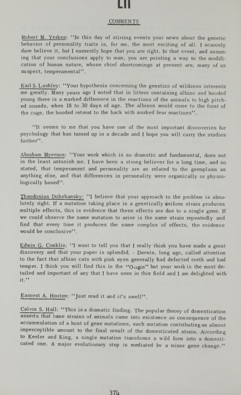 LH COMMENTS Robert M- Y erkes: In this day of stirring events your news about the genetic behavior of personality traits is, for me, the most exciting of all. I scarcely dare believe it, but I earnestly hope that you are right. In that event, and assum¬ ing that your conclusions apply to man, you are pointing a way to the modifi¬ cation of human nature, whose chief shortcomings at present are, many of us suspect, temperamental. Karls. Lashley; Your hypothesis concerning the genetics of wildness interests me greatly. Many years ago I noted that in litters containing albino and hooded young there is a marked difference in the reactions of the animals to high pitch¬ ed sounds, when 18 to 30 days of age. The albinos would come to the front of the cage, the hooded retreat to the back with marked fear reactions. It seems to me that you have one of the most important discoveries for psychology that has turned up in a decade and I hope you will carry the studies further. Abraham Myerson: Your work which is so dramatic and fundamental, does not in the least astonish me. I have been a strong believer for a long time, and so stated, that temperament and personality are as related to the germplasm as anything else, and that differences in personality were organically or physio¬ logically based. 'yheodosius Dobzhansky: I believe that your approach to the problem is abso¬ lutely right. If a mutation taking place in a genetically uniform strain produces multiple effects, this is evidence that these effects are due to a single gene. If we could observe the same mutation to arise in the same strain repeatedly and find that every time it produces the same complex of effects, the evidence would be conclusive. Edwin G. Conklin: I want to tell you that I really think you have made a great discovery and that your paper is splendid. - Darwin, long ago, called attention to the fact that albino cats with pink eyes generally had defected teeth and bad temper. I think you will find this in the Ougin but your work is the most de¬ tailed and important of any that I have seen in this field and I am delighted with it. Earnest A. Hooten: Just read it and it's swell. Calvin S. Hall: This isa dramatic finding. The popular theory of domestication asserts that tame strains of animals came into existence as consequence of the accummulation of a host of gene mutations, each mutation contributing an almost imperceptible amount to the final result of the domesticated strain. According to Keeler and King, a single mutation transforms a wild form into a domesti¬ cated one. A major evolutionary step is mediated bv a minor gene change. 37Ì1