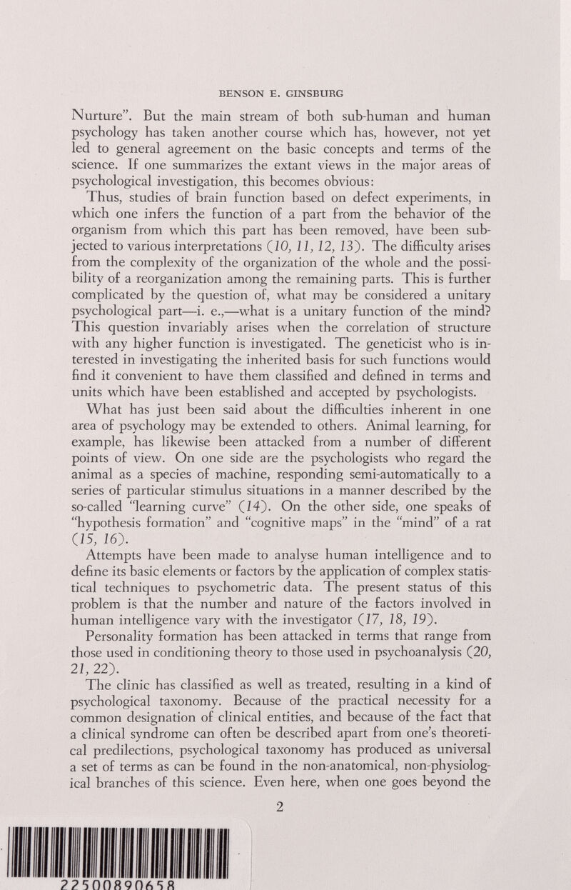 BENSON E. GINSBURG Nurture. But the main stream of both sub-human and human psychology has taken another course which has, however, not yet led to general agreement on the basic concepts and terms of the science. If one summarizes the extant views in the major areas of psychological investigation, this becomes obvious: Thus, studies of brain function based on defect experiments, in which one infers the function of a part from the behavior of the organism from which this part has been removed, have been sub¬ jected to various interpretations (JO, 11, 12, 13). The difficulty arises from the complexity of the organization of the whole and the possi¬ bility of a reorganization among the remaining parts. This is further complicated by the question of, what may be considered a unitary psychological part—i. е.,—what is a unitary function of the mind? This question invariably arises when the correlation of structure with any higher function is investigated. The geneticist who is in¬ terested in investigating the inherited basis for such functions would find it convenient to have them classified and defined in terms and units which have been established and accepted by psychologists. What has just been said about the difficulties inherent in one area of psychology may be extended to others. Animal learning, for example, has likewise been attacked from a number of different points of view. On one side are the psychologists who regard the animal as a species of machine, responding semi-automatically to a series of particular stimulus situations in a manner described by the so-called learning curve (14). On the other side, one speaks of hypothesis formation and cognitive maps in the mind of a rat (15, 16). Attempts have been made to analyse human intelligence and to define its basic elements or factors by the application of complex statis¬ tical techniques to psychometric data. The present status of this problem is that the number and nature of the factors involved in human intelligence vary with the investigator (17, 18, 19). Personality formation has been attacked in terms that range from those used in conditioning theory to those used in psychoanalysis (20, 21,22). The clinic has classified as well as treated, resulting in a kind of psychological taxonomy. Because of the practical necessity for a common designation of clinical entities, and because of the fact that a clinical syndrome can often be described apart from one's theoreti¬ cal predilections, psychological taxonomy has produced as universal a set of terms as can be found in the non-anatomical, non-physiolog¬ ical branches of this science. Even here, when one goes beyond the 2