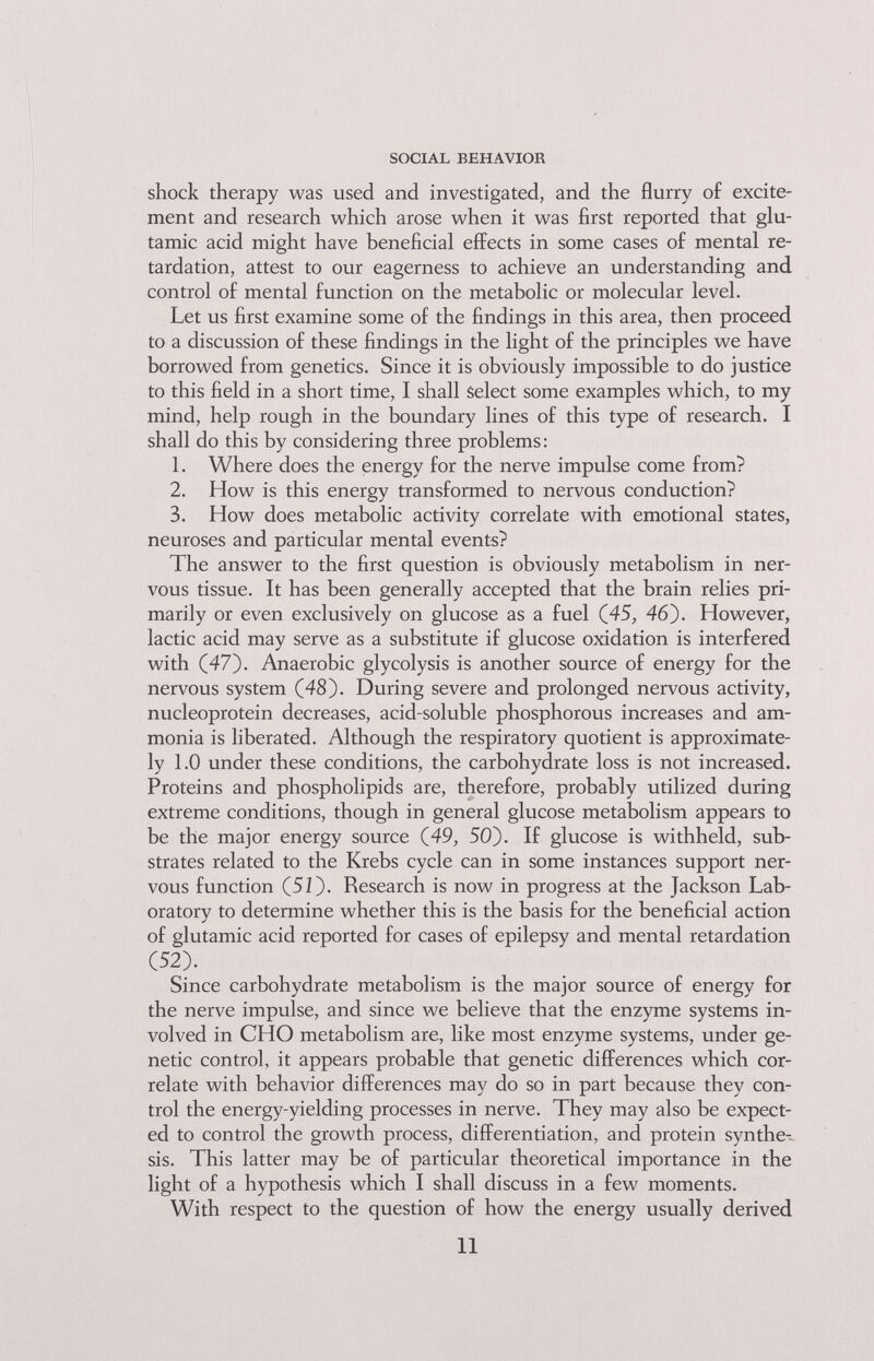 SOCIAL BEHAVIOR shock therapy was used and investigated, and the flurry of excite¬ ment and research which arose when it was first reported that glu¬ tamic acid might have beneficial effects in some cases of mental re¬ tardation, attest to our eagerness to achieve an understanding and control of mental function on the metabolic or molecular level. Let us first examine some of the findings in this area, then proceed to a discussion of these findings in the light of the principles we have borrowed from genetics. Since it is obviously impossible to do justice to this field in a short time, I shall Select some examples which, to my mind, help rough in the boundary lines of this type of research. I shall do this by considering three problems : 1. Where does the energy for the nerve impulse come from? 2. How is this energy transformed to nervous conduction? 3. How does metabolic activity correlate with emotional states, neuroses and particular mental events? The answer to the first question is obviously metabolism in ner¬ vous tissue. It has been generally accepted that the brain relies pri¬ marily or even exclusively on glucose as a fuel (45, 46). However, lactic acid may serve as a substitute if glucose oxidation is interfered with (47). Anaerobic glycolysis is another source of energy for the nervous system (48). During severe and prolonged nervous activity, nucleoprotein decreases, acid-soluble phosphorous increases and am¬ monia is liberated. Although the respiratory quotient is approximate¬ ly 1.0 under these conditions, the carbohydrate loss is not increased. Proteins and phospholipids are, therefore, probably utilized during extreme conditions, though in general glucose metabolism appears to be the major energy source (49, 50). If glucose is withheld, sub¬ strates related to the Krebs cycle can in some instances support ner¬ vous function (51). Research is now in progress at the Jackson Lab¬ oratory to determine whether this is the basis for the beneficial action of glutamic acid reported for cases of epilepsy and mental retardation (52). Since carbohydrate metabolism is the major source of energy for the nerve impulse, and since we believe that the enzyme systems in¬ volved in CHO metabolism are, like most enzyme systems, under ge¬ netic control, it appears probable that genetic differences which cor¬ relate with behavior differences may do so in part because they con¬ trol the energy-yielding processes in nerve. They may also be expect¬ ed to control the growth process, differentiation, and protein synthe¬ sis. This latter may be of particular theoretical importance in the light of a hypothesis which I shall discuss in a few moments. With respect to the question of how the energy usually derived 11