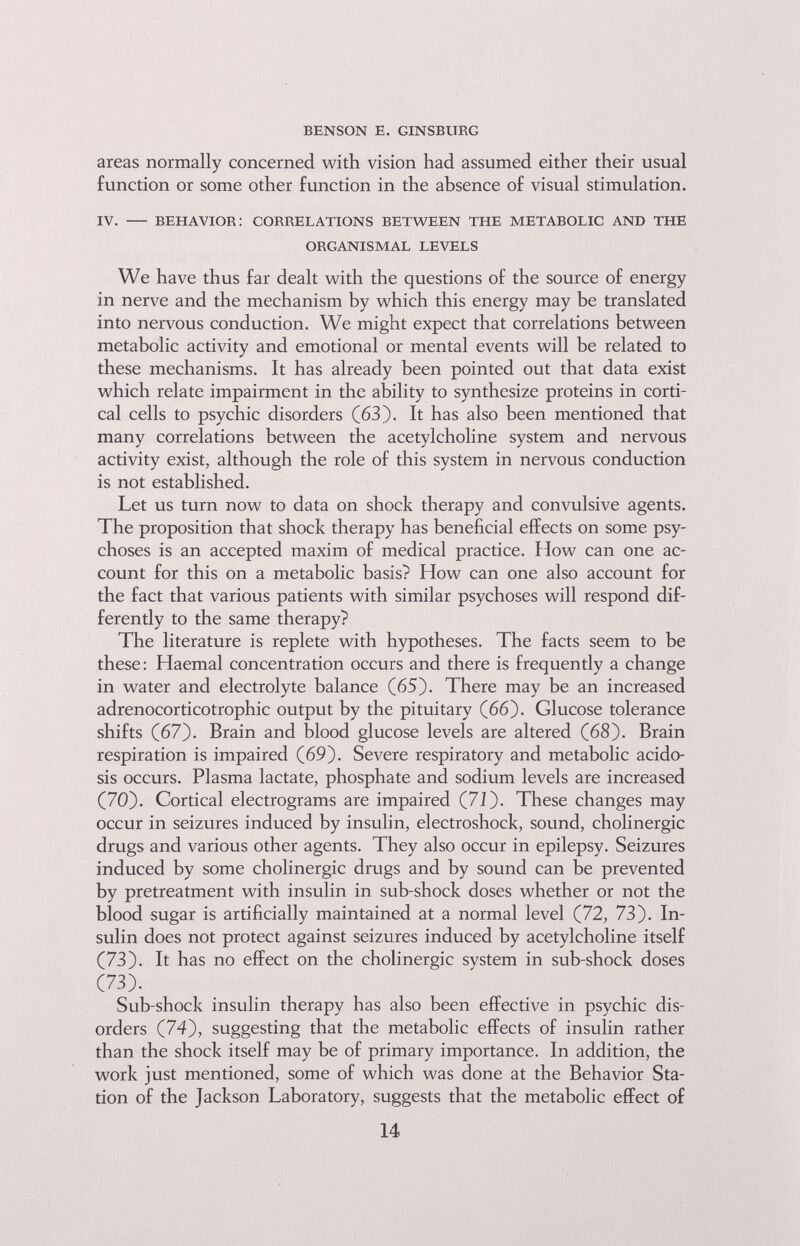 benson e. ginsburg areas normally concerned with vision had assumed either their usual function or some other function in the absence of visual stimulation. iv. — behavior; correlations between the metabolic and the organismal levels We have thus far dealt with the questions of the source of energy in nerve and the mechanism by which this energy may be translated into nervous conduction. We might expect that correlations between metabolic activity and emotional or mental events will be related to these mechanisms. It has already been pointed out that data exist which relate impairment in the ability to synthesize proteins in corti¬ cal cells to psychic disorders (63). It has also been mentioned that many correlations between the acetylcholine system and nervous activity exist, although the role of this system in nervous conduction is not established. Let us turn now to data on shock therapy and convulsive agents. The proposition that shock therapy has beneficial effects on some psy¬ choses is an accepted maxim of medical practice, blow can one ac¬ count for this on a metabolic basis? How can one also account for the fact that various patients with similar psychoses will respond dif¬ ferently to the same therapy? The literature is replete with hypotheses. The facts seem to be these: Haemal concentration occurs and there is frequently a change in water and electrolyte balance (65). There may be an increased adrenocorticotrophic output by the pituitary (66). Glucose tolerance shifts (67). Brain and blood glucose levels are altered (68). Brain respiration is impaired (69). Severe respiratory and metabolic acido¬ sis occurs. Plasma lactate, phosphate and sodium levels are increased (70). Cortical electrograms are impaired (7J). These changes may occur in seizures induced by insulin, electroshock, sound, cholinergic drugs and various other agents. They also occur in epilepsy. Seizures induced by some cholinergic drugs and by sound can be prevented by pretreatment with insulin in sub-shock doses whether or not the blood sugar is artificially maintained at a normal level (72, 73). In¬ sulin does not protect against seizures induced by acetylcholine itself (73). It has no effect on the cholinergic system in sub-shock doses (73). Sub-shock insulin therapy has also been effective in psychic dis¬ orders (74), suggesting that the metabolic effects of insulin rather than the shock itself may be of primary importance. In addition, the work just mentioned, some of which was done at the Behavior Sta¬ tion of the Jackson Laboratory, suggests that the metabolic effect of 14