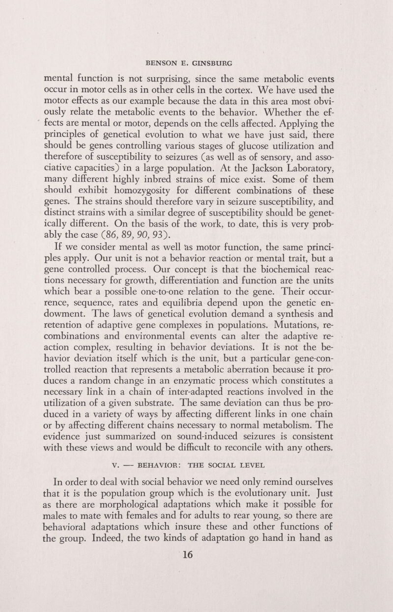 benson e. ginsburg mental function is not surprising, since the same metabolic events occur in motor cells as in other cells in the cortex. We have used the motor efifects as our example because the data in this area most obvi¬ ously relate the metabolic events to the behavior. Whether the ef¬ fects are mental or motor, depends on the cells affected. Applying the principles of genetical evolution to what we have just said, there should be genes controlling various stages of glucose utilization and therefore of susceptibility to seizures (as well as of sensory, and asso¬ ciative capacities) in a large population. At the Jackson Laboratory, many different highly inbred strains of mice exist. Some of them should exhibit homozygosity for different combinations of these genes. The strains should therefore vary in seizure susceptibility, and distinct strains with a similar degree of susceptibility should be genet¬ ically different. On the basis of the work, to date, this is very prob¬ ably the case (86, 89, 90, 93). If we consider mental as well äs motor function, the same princi¬ ples apply. Our unit is not a behavior reaction or mental trait, but a gene controlled process. Our concept is that the biochemical reac¬ tions necessary for growth, differentiation and function are the units which bear a possible one-to-one relation to the gene. Their occur¬ rence, sequence, rates and equilibria depend upon the genetic en¬ dowment. The laws of genetical evolution demand a synthesis and retention of adaptive gene complexes in populations. Mutations, re¬ combinations and environmental events can alter the adaptive re¬ action complex, resulting in behavior deviations. It is not the be¬ havior deviation itself which is the unit, but a particular gene-con¬ trolled reaction that represents a metabolic aberration because it pro¬ duces a random change in an enzymatic process which constitutes a necessary link in a chain of inter-adapted reactions involved in the utilization of a given substrate. The same deviation can thus be pro¬ duced in a variety of ways by affecting different links in one chain or by affecting different chains necessary to normal metabolism. The evidence just summarized on sound-induced seizures is consistent with these views and would be difficult to reconcile with any others. v. — behavior: the social level In order to deal with social behavior we need only remind ourselves that it is the population group which is the evolutionary unit. Just as there are morphological adaptations which make it possible for males to mate with females and for adults to rear young, so there are behavioral adaptations which insure these and other functions of the group. Indeed, the two kinds of adaptation go hand in hand as 16