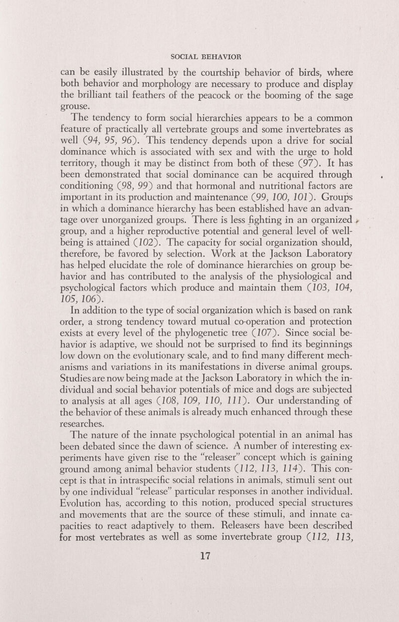 SOCIAL BEHAVIOR can be easily illustrated by the courtship behavior of birds, where both behavior and morphology are necessary to produce and display the brilliant tail feathers of the peacock or the booming of the sage grouse. The tendency to form social hierarchies appears to be a common feature of practically all vertebrate groups and some invertebrates as well (94, 9S, 96). This tendency depends upon a drive for social dominance which is associated with sex and with the urge to hold territory, though it may be distinct from both of these (97). It has been demonstrated that social dominance can be acquired through conditioning (98, 99) and that hormonal and nutritional factors are important in its production and maintenance (99, 100, IOÍ). Groups in which a dominance hierarchy has been established have an advan¬ tage over unorganized groups. There is less fighting in an organized , group, and a higher reproductive potential and general level of well- being is attained (J02). The capacity for social organization should, therefore, be favored by selection. Work at the Jackson Laboratory has helped elucidate the role of dominance hierarchies on group be¬ havior and has contributed to the analysis of the physiological and psychological factors which produce and maintain them (103, 104, 105, 106). In addition to the type of social organization which is based on rank order, a strong tendency toward mutual co-operation and protection exists at every level of the phylogenetic tree (107). Since social be¬ havior is adaptive, we should not be surprised to find its beginnings low down on the evolutionary scale, and to find many different mech¬ anisms and variations in its manifestations in diverse animal groups. Studies are now being made at the Jackson Laboratory in which the in¬ dividual and social behavior potentials of mice and dogs are subjected to analysis at all ages (108, i09, ПО, 111). Our understanding of the behavior of these animals is already much enhanced through these researches. The nature of the innate psychological potential in an animal has been debated since the dawn of science. A number of interesting ex¬ periments have given rise to the releaser concept which is gaining ground among animal behavior students (J 12, 113, 114). This con¬ cept is that in intraspecific social relations in animals, stimuli sent out by one individual release particular responses in another individual. Evolution has, according to this notion, produced special structures and movements that are the source of these stimuli, and innate ca¬ pacities to react adaptively to them. Releasers have been described for most vertebrates as well as some invertebrate group (112, 113, 17