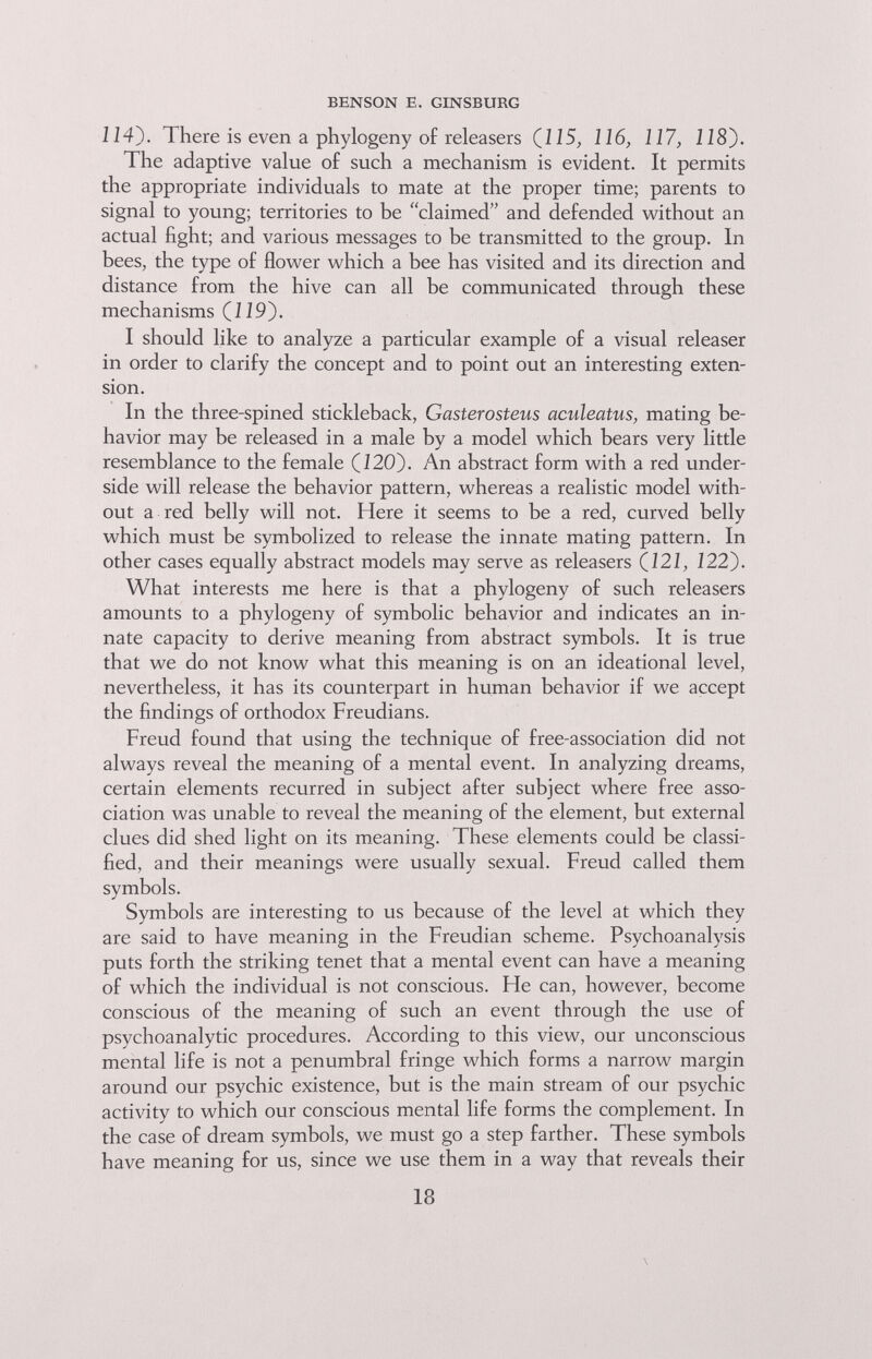 BENSON E. GINSBURG 114}. There is even a phylogeny of releasers (115, 116, 117, 118). The adaptive value of such a mechanism is evident. It permits the appropriate individuals to mate at the proper time; parents to signal to young; territories to be claimed and defended without an actual fight; and various messages to be transmitted to the group. In bees, the type of flower which a bee has visited and its direction and distance from the hive can all be communicated through these mechanisms CIÍ9). I should like to analyze a particular example of a visual releaser in order to clarify the concept and to point out an interesting exten¬ sion. In the three-spined stickleback, Gasterosteus aculeatus, mating be¬ havior may be released in a male by a model which bears very little resemblance to the female (Ì20). An abstract form with a red under¬ side will release the behavior pattern, whereas a realistic model with¬ out a red belly will not. Here it seems to be a red, curved belly which must be symbolized to release the innate mating pattern. In other cases equally abstract models may serve as releasers (121, 122). What interests me here is that a phylogeny of such releasers amounts to a phylogeny of symbolic behavior and indicates an in¬ nate capacity to derive meaning from abstract symbols. It is true that we do not know what this meaning is on an ideational level, nevertheless, it has its counterpart in human behavior if we accept the findings of orthodox Freudians. Freud found that using the technique of free-association did not always reveal the meaning of a mental event. In analyzing dreams, certain elements recurred in subject after subject where free asso¬ ciation was unable to reveal the meaning of the element, but external clues did shed light on its meaning. These elements could be classi¬ fied, and their meanings were usually sexual. Freud called them symbols. Symbols are interesting to us because of the level at which they are said to have meaning in the Freudian scheme. Psychoanalysis puts forth the striking tenet that a mental event can have a meaning of which the individual is not conscious. He can, however, become conscious of the meaning of such an event through the use of psychoanalytic procedures. According to this view, our unconscious mental life is not a penumbral fringe which forms a narrow margin around our psychic existence, but is the main stream of our psychic activity to which our conscious mental life forms the complement. In the case of dream symbols, we must go a step farther. These symbols have meaning for us, since we use them in a way that reveals their 18