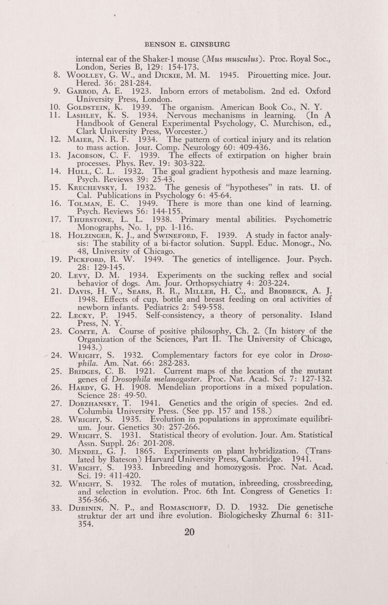 BENSON E. GINSBURG internal ear of the Shaker-1 mouse (Mms musculus). Proc. Royal Soc., London, Series B, 129: 154-173. 8. WooLLEY, G. W., and Dickie, M. M. 1945. Pirouetting mice. Jour. Hered. 36: 281-284. 9. Garrod, a. E. 1923. Inborn errors of metabolism. 2nd ed. Oxford University Press, London. 10. Goldstein, K. 1939. The organism. American Book Co., N. Y. 11. Lashley, K. S. 1934. Nervous mechanisms in learning. (In A Handbook of General Experimental Psychology, C. Murchison, ed., Clark University Press, Worcester.) 12. Maier, N. R. F. 1934. The pattern of cortical injury and its relation to mass action. Jour. Comp. Neurology 60: 409-436. 13. Jacobson, С. F. 1939. The effects of extirpation on higher brain processes. Phys. Rev. 19: 303-322. 14. Hull, C. L. 1932. The goal gradient hypothesis and maze learning. Psych. Reviews 39: 25-43. 15. Krechevsky, L 1932. The genesis of hypotheses in rats. U. of Cal. Publications in Psychology 6: 45-64. 16. Tolman, E. C. 1949. There is more than one kind of learning. Psych. Reviews 56: 144-155. 17. Thurstone, L. L. 1938. Primary mental abilities. Psychometric Monographs, No. 1, pp. 1-116. 18. HoLZiNGER, K. J., and Swineford, F. 1939. A study in factor analy¬ sis: The stability of a bi-factor solution. Suppl. Educ. Monogr., No. 48, University of Chicago. 19. PicKFORD, R. W. 1949. The genetics of intelligence. Jour. Psych. 28: 129-145. 20. Levy, D. M. 1934. Experiments on the sucking reflex and social behavior of dogs. Am. Jour. Orthopsychiatry 4: 203-224. 21. Davis, H. V., Sears, R. R., Miller, H. C., and Brodbeck, A. J. 1948. Effects of cup, bottle and breast feeding on oral activities of newborn infants. Pediatrics 2: 549-558. 22. Lecky, P. 1945. Self-consistency, a theory of personality. Island Press, N. Y. 23. Comte, A. Course of positive philosophy. Ch. 2. (In history of the Organization of the Sciences, Part II. The University of Chicago, 1943.) - 24. Wright, S. 1932. Complementary factors for eye color in Droso- phila. Am. Nat. 66: 282-283. 25. Bridges, C. B. 1921. Current maps of the location of the mutant genes of Drosophila melanogaster. Proc. Nat. Acad. Sci. 7: 127-132. 26. Hardy, G. H. 1908. Mendelian proportions in a mixed population. Science 28: 49-50. 27. Dobzhansky, T. 1941. Genetics and the origin of species. 2nd ed. Columbia University Press. (See pp. 157 and 158.) 28. Wright, S. 1935. Evolution in populations in approximate equilibri¬ um. Jour. Genetics 30: 257-266. 29. Wright, S. 1931. Statistical theory of evolution. Jour. Am. Statistical Assn. Suppl. 26: 201-208. 30. Mendel, G. J. 1865. Experiments on plant hybridization. (Trans¬ lated by Bateson) Harvard University Press, Cambridge. 1941. 31. Wright, S. 1933. Inbreeding and homozygosis. Proc. Nat. Acad. Sci. 19: 411-420. 32. Wright, S. 1932. The roles of mutation, inbreeding, crossbreeding, and selection in evolution. Proc. 6th Int. Congress of Genetics 1 : 356-366. 33. Dubinin, N. P., and Romaschoff, D. D. 1932. Die genetische struktur der art und ihre evolution. Biologichesky Zhurnal 6: 311- 354. 20