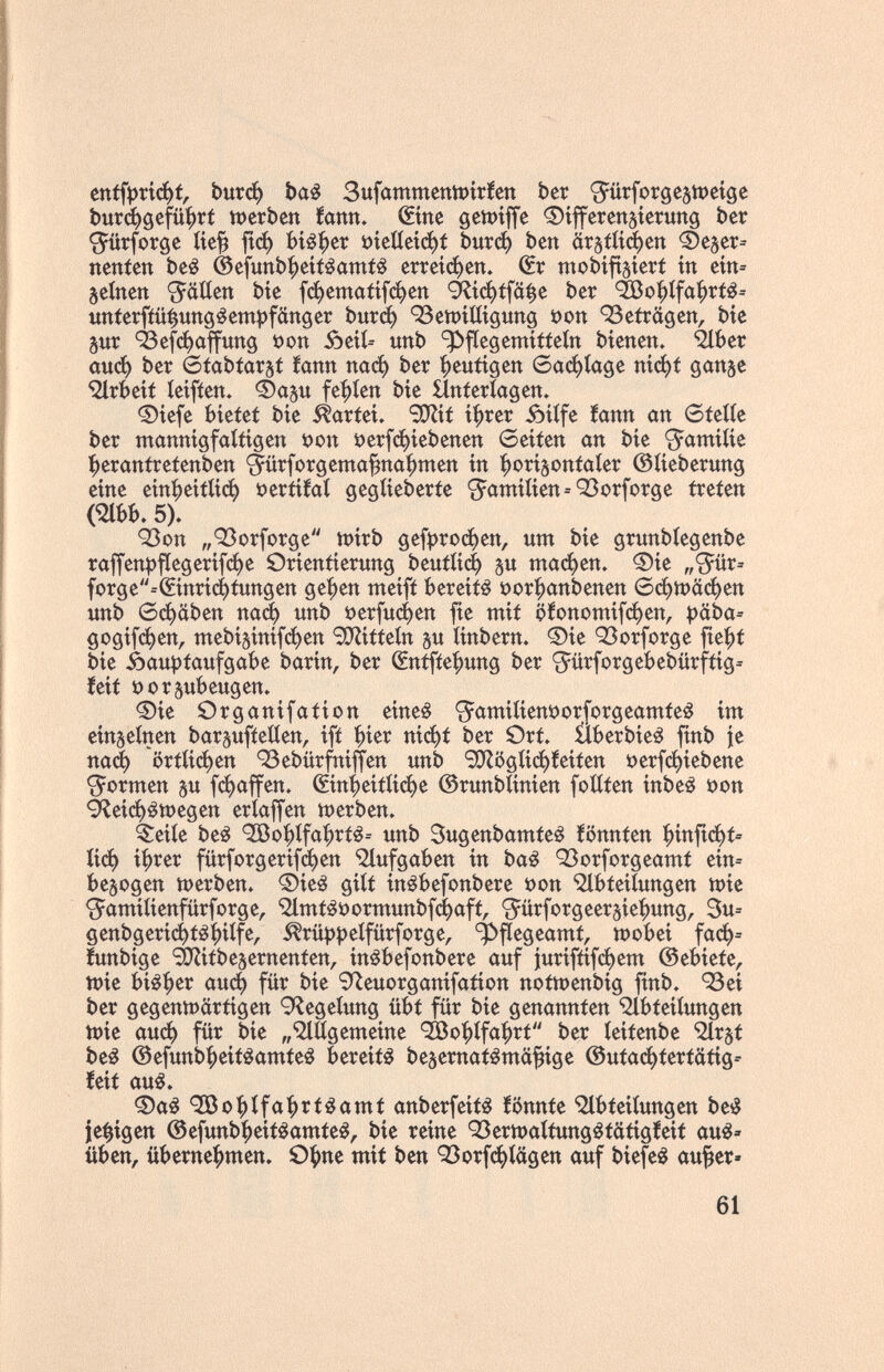 enífpпфf, Ьигф baé SufammeniPtríen ber ^ürforgc§tt)etgc bur^gefüi^rí iDerben íann. ©ne ©ifferenjierung ber •S^ürforge ííe^ |гф ЬЩчх öíetíeíфf Ьигф ben йг^Шфеп Фе^ег^ nenien beé @efunbf)eiféantiê еггегфеп» €r mobíftsíerf in eín= seinen 9^äiien bíe [фета<1[феп *^гф([0^е ber ^o^tfa^rt¿= «nierfiü^ung^empfänger Ьигф 93ett)íííígung »on 93eirägen, bíe pr ^efфaffunö öon óeíí= unb ^flegemítteín bíenen. Ülber аиф ber 6fabfar3t íann паф ber heutigen 6аф1а0е níфt gange •iHrbeií íeífíen. ©aju fef)íen bíe Hnferíagen. ®íefe bíeíef bíe Partei» SDZíí í^rer óílfe íann an 6felte ber ntannígfaííígen i)on i?erfфíebenen 6eífen an bíe S^amíííe |)eran(retenben §ürforgema^naf)men ín |)orÍ5onfaíer ©ííeberung eine eín:^eítííф »eríííaí gegííeberíe '3^amíIíen=Q3orforge íreíen C2lbb. 5). ОЗоп „Q3orforge tt)írb дефгофеп, um bíe grunbíegenbe raffenpfIegerífфe Örieniierung ЬеиШф gu шафеп. ®íe „S^ür» forge--(£ínrí(í)fungen gefjen meífí bereite üor^anbenen 6фШ0феп unb бфйЬеп паф unb ^)ег[ифеп fíe mit öfonoшífфen, ))äba= goöífфen, mebí§ínífфen SÜRíííetn §и tínbern. 0íe Q3orforge fielet bíe Äau))faufgabe barin, ber Œntfte^ung ber '5ürforgebebürfííg= íeíí t)orsubeugen. 0íe Organífaííon eíneé <5aniíííent)orforgeamíe¿ ím einzelnen barguftetien, ífí ^íer níфí ber Ört. ílberbíeé fínb fe паф огШфеп 93ebürfníjfen unb 'ЭЛ5gííф!eííen t)erfфíebene formen su fфaffen. (£ín'j)eítííфe ©runblíníen foííten ínbeá i?on ^eiфátt)egen eríaffen tt)erben. ^eííe beé ^oi^ífa'^rfé-- unb Sugenbamteê iönnfen ^ínfiф^ йф í|)rer fürforgeríf¿^en Aufgaben in ba¿ 93orforgeamt eín= belogen шегЬеп. ®íe¿ giti ín^befonbere t>on 'íHbíeííungen tt)íe '^^amíííenfürforge, '^Imí^oormunb^aft, ^Jürforgeersie^ung, 3u= genbgerí(í)fé^ílfe, ^rüppeífürforge, ^flegeamf, tt)obeí [аф= íunbtge ^ítbesernenfen, inébefonbere auf jlurifíífфem ©ebteíe, tt)íe bíá^er аиф für bíe Íflenorganífafíon noítt>enbíg fínb, 93eí ber gegenttJärtigen 9^egeíung übt für bíe genannten ^bíeííungen n)íe аиф für bíe „'^lÖgemeine 'S3o|)ífa^rt ber íeífenbe 'îlrsf be¿ @efunb|)eif^amieê bereift besernatêmâ^ige @utaфferícíííg-- íeíf au¿. ®a¿ ^o|)ífa^rf^amí anberfeííá iönnte í^bíeííungen be¿ je^ígen @efunbf)eít¿amfe¿, bíe reine Q3ertt)atíung¿íütigíeif au^» üben, überne|)men. O^ne mit ben 93orfфШgen auf biefe^ au^er» 61