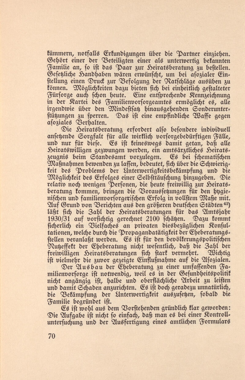 fümmern, notfaííé ŒrÎunbigungen über bíe partner eitt5Íef)ett. ©e^ört einer ber 93eíeííígíen einer aí¿ unfertpertig befanníen S^amiíie an, fo ifí baé ^aar sur Âeiratêberafung §u befíetíen. @е[е^ифё 0апЬ|)йЬеп tt>ären erwünfc^í, um bei afojíater Шп= fíeüung einen ®ru(í jur QSefoígung ber 9laffci^íüge ausüben ju iönnen. Sí}Zööíiфíeiíen ba^u bieten fiф bei einbeífíiф gefíaítefer <5ürforge аиф [фоп f)euíe. Шпе епфгефепЬе ^enn5eiфnung in ber Partei beé ^amitienöorforgeamfe^ ermööíiфf e¿, aííe irgenbn^ie über ben SO^Íinbefífa^ bbauége^enben 0onberunter= fíü^ungen su fperren. ifí eine ет^|гпЬКфе ^affe gegen afosiaieê <èerbatfen. ©ie Âeiratêberatung erforbert aifo befonbere inbiüibuelí anfe^enbe 6orgfali für aííe Ш1гШф öorforgebebürftigen Jätle, unb nur für biefe. (fé ifí íeineétt)eg¿ bamit getan, ba^ aííe Äeirat^tt)iiiigen де^шипдеп tt)erben, ein amí¿ärstíiфe¿ ôeirat^= Seugniê beim 6tanbeéamt »orguíegen. bei fфemaíifфen <E0Za^na|)men ЬешепЬеп su íaffen, bebeuíeí, f^ф über bie 6фtt)ieríg= íeií be¿ ^robíemé ber ííntertt)ertigíeiíébe!ampfung unb bie S!}ZögIiфíeií be¿ Srfoíge^ einer 6eíbfítäufфung bi«5ugeben. ©ie reíati» поф wenigen ^erfonen, bie beute freimiííig sur Äeirat^-- berafung íommen, bringen bie OSorauéfe^ungen für ben nifфen unb famiíient)orforgertfфen (Srfoíg in i?oíífíem 9}Za^e mit. •^luf ©runb öon 93eriфten auê ben größeren beutfфen 6täbien^^) iä^t ftф bie 3abi ber ôeiratéberatungen für Ьа§ '2lmiêjai)r 1930/31 auf t)orfiфtig gereфnet 2100 f^ä^en. ®asu iommt fiфeríiф ein '33ieífaфeê an í)rit)aíen bieébesügíiфen ^onfuí-- íationen, tt)eíфe Ьигф bie ^roî)aganbatâtigfeii ber S^eberatung^= fíeEen öerania^f werben. (Sé ifí für ben bet>¡5í!erungêpoíiíifфen 9^u^effe!í ber (S^eberatung nid^f tt)efentíiф, ba^ bie 3abi ber freitt)iííigen Äeiraf^beratungen |гф fíarf t)erme|)rt ^íфíig ifí »ieímei^r bie s«^or geseigte ©nfíu^na^me auf bie *infosiaíen. Фег ^uêbau ber Eheberatung s« ^tner umfaffenben ^a= miIient)orforge ift notwenbig, ttjeií e^ in ber ©efunbbeitépoíitií niфf angängig ifí, ЩЫ unb oberfíäфIiфe ^rbeií s« Íeifíen unb bamií бфаЬеп ansuriфíen» ifí Ьоф gerabesu unnatüríicb, bie 'Befämpfung ber Hníerioertigíeií au^s^fe^en, fobaíb bie «Jamiíie begrünbet ift. ifí wo^í auá bem QSorfíe^enben grünbíic^ ííar geíDorben: ^ie Aufgabe ifí niфí fo einfa(^, ba^ man e¿ bei einer ^ontroíí= unterfuc()ung unb ber ^uêferiigung eineá amííiфen ^^ormuíaré 70