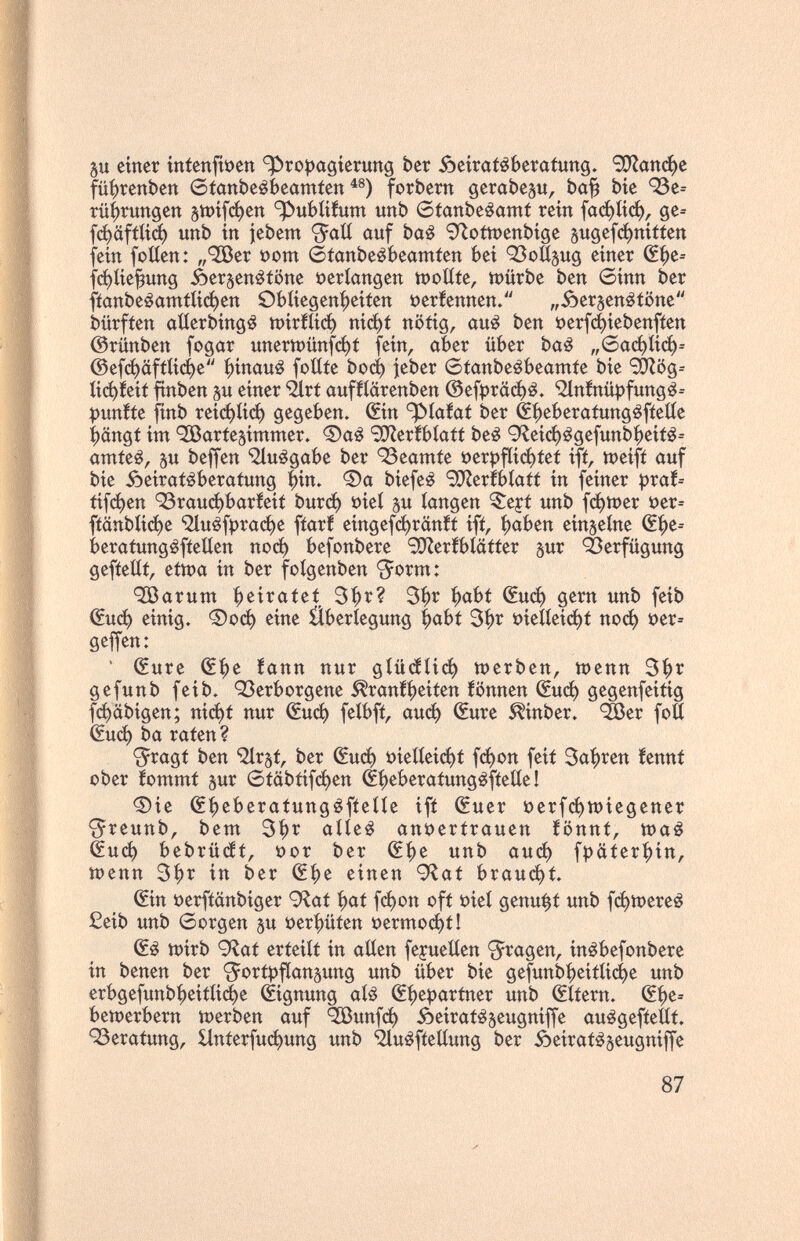 5u einer íntenfben ^ro^jagíerung ber Äeirat^berafung. 90^апфе füíjrenben etanbeêbeamten forbern gerabep, ba^ bie 93e= rü^rungen gwíf^en ^ubíííum unb 6tanbeêamt rein (афКф^ ge= (фа[Шф unb in jebem 'Jaíí auf baê 9^oftt)enbige sugefфniftett fein folien: „'ЗБег »om étanbeébeamten bei ОЗоН^ид einer (Sf)e= ^фКе^ипд öerjen^iöne »erlangen tt)oííte, шйгЬе ben ©inn ber fíanbeêamfíiфett 9bíiegení)eifen üeríennen. „óerjenéíone bürfíen atlerbingé шirШф niфí nötig, au¿ ben t)erf4iebenfíen ©rünben fogar unertt)ünfфf fein, aber über baé „бафКф^ ©efd^äftii(i)e ^inauê foííte Ьоф jeber 6fanbeébeamfe bie 'SO'Zög^ tiфíeit ftnben gu einer ^rt aufííarenben @efprciфé. ^nfnüpfungé-- í)unííe finb reiфíiф gegeben» ©n ^ta!af ber éi|)eberatungéfíeííe längt im 'JBarfe^intmer» <®a¿ SÜReríbíaít be¿ 9leiфégefunbí)eiíé= amteê, 5u beffen ìluégabe ber ^Beamte t)ert)fíiфíef ifí, meifí auf bie Âeiratêberatung Çin. Фа biefeê ^[Reríbíafí in feiner í)raf= tifфen 93rauфbaríeit Ьигф t)ieí р tangen ^ejt unb fфn)er i?er= fíänbíiфe Шuéfpraфe fíarf eingefфränft ifí, f)aben einzelne beraíungéfíelíen поф befonbere '3}Zerfbíaíter gur 'éerfügung gefíeíít, ettt)a in ber foígenben <5orm: •ЗВагиш i^eirateí 3f)r? 3^r ^abf (£иф gern unb feib ^иф einig. Фоф eine Überlegung |)abt 3^r i?ieííeiфf поф t)er= geffen: ' (Sure Щг fann nur дШйИф шегЬеп, шепп 3f)r gefunb feib. <23erborgene ^rani^eiten fönnen (£иф gegenfeitig fфäbigen; niфf nur ^иф feíbfí, аиф (Sure ^inber. ^er foE €иф ba raten ? <5ragí ben '^Ir^t, ber (£иф t)ieííeiфt fфon feit Sagren íennt ober lommt jur 6täbtifфen é^eberatungéfteííe I ©ie (f^eberatungéfíeííe ift (Suer t)erfфшiegener <5reunb, bem 3|)г aííe^ ani)ertrauen iönnt, шаё ёиф bebrütt, t)or ber Щг unb аиф f^äter^^in, tt)enn 3^r in ber (S^e einen 9^at brauфt. (Sin t)erfiänbiger 9^af ^at fфon oft t)ieí genügt unb fфtt)ere¿ £eib unb Sorgen su t)er|)üten t)ermoфtI (Sé tt)irb 9^ai erteilt in allen fejueUen <5ragen, inêbefonbere in benen ber <5ortpf(an5ung unb über bie gefunb^eitlii^e unb erbgefunb^eitli(^e Eignung alé ß^epartner unb Altern. ßf)e= ЬешегЬегп шегЬеп auf ^unfф ôeirat^seugniffe auágeftellt. 93eratung, £lnterfuфung unb 'îHuêfietlung ber óeiraté^eugniffe 87