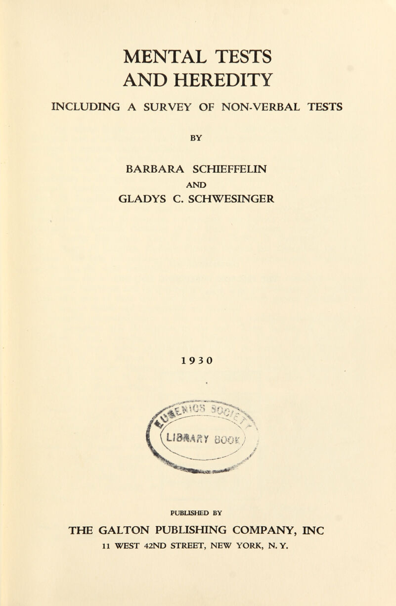 MENTAL TESTS AND HEREDITY INCLUDING A SURVEY OF NON-VERBAL TESTS BY BARBARA SCHIEFFELIN AND GLADYS C. SCHWESINGER 193 0 PUBLISHED BY THE GALTON PUBLISHING COMPANY, INC 11 WEST 42ND STREET, NEW YORK, N. Y.