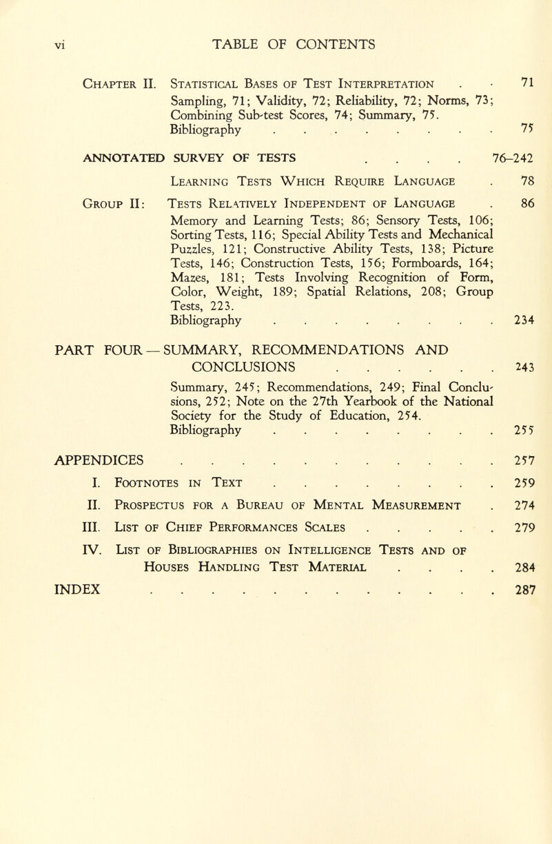 vi TABLE OF CONTENTS Chapter П. Statistical Bases of Test Interpretation . • 71 Sampling, 71; Validity, 72; Reliability, 72; Norms, 73; Combining Sub'test Scores, 74; Summary, 75. Bibliography . . . . . . . 75 ANNOTATED SURVEY OF TESTS .... 76-242 Learning Tests Which Require Language . 78 Group II: Tests Relatively Independent of Language . 86 Memory and Learning Tests; 86; Sensory Tests, 106; Sorting Tests, 116; Special Ability Tests and Mechanical Pu2;2;les, 121; Constructive Ability Tests, 138; Picture Tests, 146; Construction Tests, 156; Formboards, 164; Mazes, 181; Tests Involving Recognition of Form, Color, Weight, 189; Spatial Relations, 208; Group Tests, 223. Bibliography . . . . . . .234 PART FOUR —SUMMARY, RECOMMENDATIONS AND CONCLUSIONS 243 Summary, 245; Recommendations, 249; Final Conclu' sions, 252; Note on the 27th Yearbook of the National Society for the Study of Education, 254. Bibliography ....... APPENDICES I. Footnotes in Text II. Prospectus for a Bureau of Mental Measurement III. List of Chief Performances Scales .... IV. List of Bibliographies on Intelligence Tests and of Houses Handling Test Material .... 284 257 259 274 279 INDEX 287