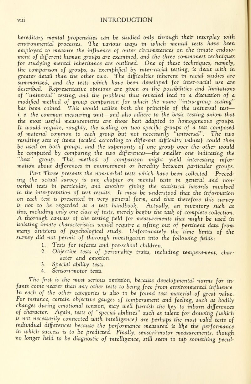 viii INTRODUCTION hereditary mental propensities can be studied only through their interplay with environmental processes. The various ways in which mental tests have been employed to measure the influence of outer circumstances on the innate endow' ment of different human groups are examined, and the three commonest techniques for studying mental inheritance are outlined. One of these techniques, namely, the comparison of groups, as exemplified by inter-racial testing, is dealt with in greater detail than the other two. The difficulties inherent in racial studies are summarized, and the tests which have been developed for inter-racial use are described. Representative opinions are given on the possibilities and limitations of universal testing, and the problems thus revealed lead to a discussion of a modified method of group comparison for which the name intra-group scaling has been coined. This would utilize both the principle of the universal test— i. e. the common measuring unit—and also adhere to the basic testing axiom that the most useful measurements are those best adapted to homogeneous groups. It would require, roughly, the scaling on two specific groups of a test composed of material common to each group but not necessarily universal. The two resulting sets of items (scaled according to different difficulty values) could then be used on both groups, and the superiority of one group over the other would be computed by comparing the two differences—the smaller one indicating the best group. This method of comparison might yield interesting infor¬ mation about differences in environment or heredity between particular groups. Part Three presents the non-verbal tests which have been collected Preced¬ ing the actual survey is one chapter on mental tests in general and non¬ verbal tests in particular, and another giving the statistical hazards involved in the interpretation of test results. It must be understood that the information on each test is presented in very general form, and that therefore this survey is not to be regarded as a test handboo\. Actually, an inventory such as this, including only one class of tests, merely begins the tas\ of complete collection. A thorough canvass of the testing field for measurements that might be used in isolating innate characteristics would require a sifting out of pertinent data from many divisions of psychological study. Unfortunately the time limits of the survey did not permit of thorough investigation into the following fields: 1. Tests for infants and preschool children. 2. Objective tests of personality traits, including temperament, char¬ acter and emotion. 3. Special ability tests. 4. Sensori-motor tests. The first is the most serious omission, because developmental norms for in¬ fants come nearer than any other tests to being free from environmental influence. In each of the other categories is also to he found test material of great value. For instance, certain objective gauges of temperament and feeling, such as bodily changes during emotional tension, may well furnish the \ey to inborn differences of character. Again, tests of special abilities such as talent for drawing (which is not necessarily connected with intelligence J are perhaps the most valid tests of individual differences because the performance measured is li\e the performance in which success is to be predicted. Finally, sensori-motor measurements, though no longer held to be diagnostic of intelligence, still seem to tap something pecul-