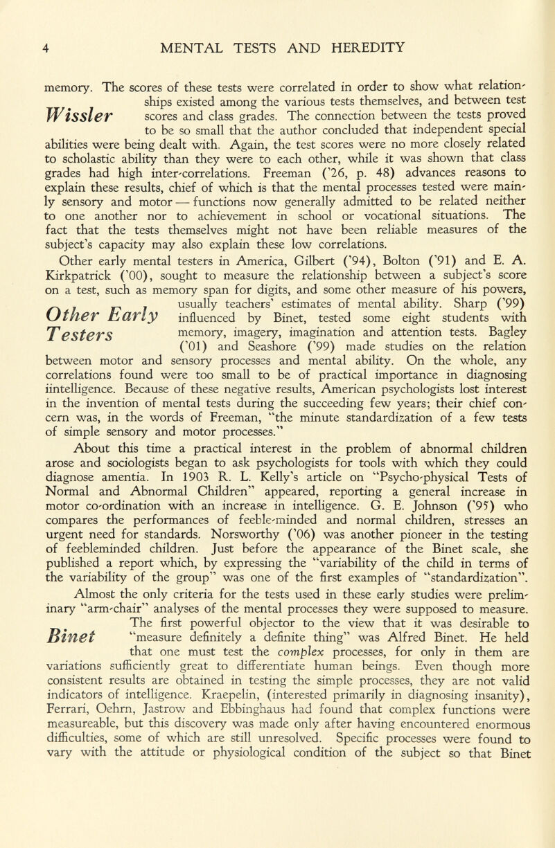4 MENTAL TESTS AND HEREDITY memory. The scores of these tests were correlated in order to show what relation' ships existed among the various tests themselves, and between test W issi er scores and class grades. The connection between the tests proved to be so small that the author concluded that independent special abilities were being dealt with. Again, the test scores were no more closely related to scholastic ability than they were to each other, while it was shown that class grades had high inter'correlations. Freeman ('26, p. 48) advances reasons to explain these results, chief of which is that the mental processes tested were main' ly sensory and motor — functions now generally admitted to be related neither to one another nor to achievement in school or vocational situations. The fact that the tests themselves might not have been reliable measures of the subject's capacity may also explain these low correlations. Other early mental testers in America, Gilbert ('94), Bolton ('91) and E. A. Kirkpatrick ('00), sought to measure the relationship between a subject's score on a test, such as memory span for digits, and some other measure of his powers, TestCTS memory, imagery, imagination and attention tests. Bagley ('01) and Seashore ('99) made studies on the relation between motor and sensory processes and mental ability. On the whole, any correlations found were too small to be of practical importance in diagnosing ¿intelligence. Because of these negative results, American psychologists lost interest in the invention of mental tests during the succeeding few years; their chief соп' cern was, in the words of Freeman, the minute standardÌ2;ation of a few tests of simple sensory and motor processes. About this time a practical interest in the problem of abnormal children arose and sociologists began to ask psychologists for tools with which they could diagnose amentia. In 1903 R. L. Kelly's article on Psycho'physical Tests of Normal and Abnormal Children appeared, reporting a general increase in motor co'ordination with an increase in intelligence. G. E. Johnson ('95) who compares the performances of feebleminded and normal children, stresses an urgent need for standards. Norsworthy ('06) was another pioneer in the testing of feebleminded children. Just before the appearance of the Binet scale, she published a report which, by expressing the variability of the child in terms of the variability of the group was one of the first examples of '■'■standardÌ2;ation. Almost the only criteria for the tests used in these early studies were prelim' inary arm'chair analyses of the mental processes they were supposed to measure. The first powerful objector to the view that it was desirable to Bifiet measure definitely a definite thing was Alfred Binet. He held that one must test the complex processes, for only in them are variations sufficiently great to differentiate human beings. Even though more consistent results are obtained in testing the simple processes, they are not valid indicators of intelligence. Kraepelin, (interested primarily in diagnosing insanity), Ferrari, Oehrn, Jastrow and Ebbinghaus had found that complex functions were measureable, but this discovery was made only after having encountered enormous dijEculties, some of which are still unresolved. Specific processes were found to vary with the attitude or physiological condition of the subject so that Binet