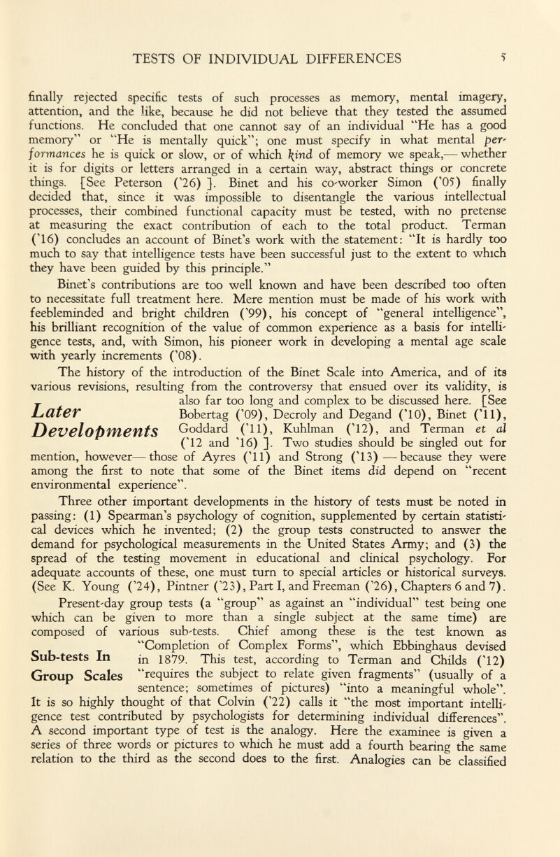 TESTS OF INDIVIDUAL DIFFERENCES î finally rejected specific tests of such processes as memory, mental imagery, attention, and the like, because he did not believe that they tested the assumed functions. He concluded that one cannot say of an individual He has a good memory or He is mentally quick; one must specify in what mental per- formances he is quick or slow, or of which \ind of memory we speak,— whether it is for digits or letters arranged in a certain way, abstract things or concrete things. [See Peterson ('26) ]. Binet and his co'worker Simon ('05) finally decided that, since it was impossible to disentangle the various intellectual processes, their combined functional capacity must be tested, with no pretense at measuring the exact contribution of each to the total product. Terman ('16) concludes an account of Binet's work with the statement: It is hardly too much to say that intelligence tests have been successful just to the extent to which they have been guided by this principle. Binet's contributions are too well known and have been described too often to necessitate full treatment here. Mere mention must be made of his work with feebleminded and bright children ('99), his concept of general intelligence, his brilliant recognition of the value of common experience as a basis for intelli' gence tests, and, with Simon, his pioneer work in developing a mental age scale with yearly increments ('08). The history of the introduction of the Binet Scale into America, and of its various revisions, resulting from the controversy that ensued over its validity, is _ also far too long and complex to be discussed here. [See LíüteV Bobertag ('09), Decroly and Degand ('10), Binet ('11), DeVßloPifieittS Goddard ('11), Kuhlman ('12), and Terman et al ('12 and '16) ]. Two studies should be singled out for mention, however—those of Ayres ('11) and Strong ('13) —because they were among the first to note that some of the Binet items did depend on recent environmental experience. Three other important developments in the history of tests must be noted in passing: (1) Spearman's psychology of cognition, supplemented by certain statisti' cal devices which he invented; (2) the group tests constructed to answer the demand for psychological measurements in the United States Army; and (3) the spread of the testing movement in educational and clinical psychology. For adequate accounts of these, one must tum to special articles or historical surveys. (See K. Young ('24), Pintner ('23), Part I, and Freeman ('26), Chapters 6 and 7). Present-day group tests (a group as against an individual test being one which can be given to more than a single subject at the same time) are composed of various sub-tests. Chief among these is the test known as Completion of Complex Forms, which Ebbinghaus devised Sub-tests In in 1879. This test, according to Terman and Childs ('12) Group Scales requires the subject to relate given fragments (usually of a sentence; sometimes of pictures) into a meaningful whole. It is so highly thought of that Colvin ('22) calls it the most important intelli' gence test contributed by psychologists for determining individual differences. A second important type of test is the analogy. Here the examinee is given a series of three words or pictures to which he must add a fourth bearing the same relation to the third as the second does to the first. Analogies can be classified