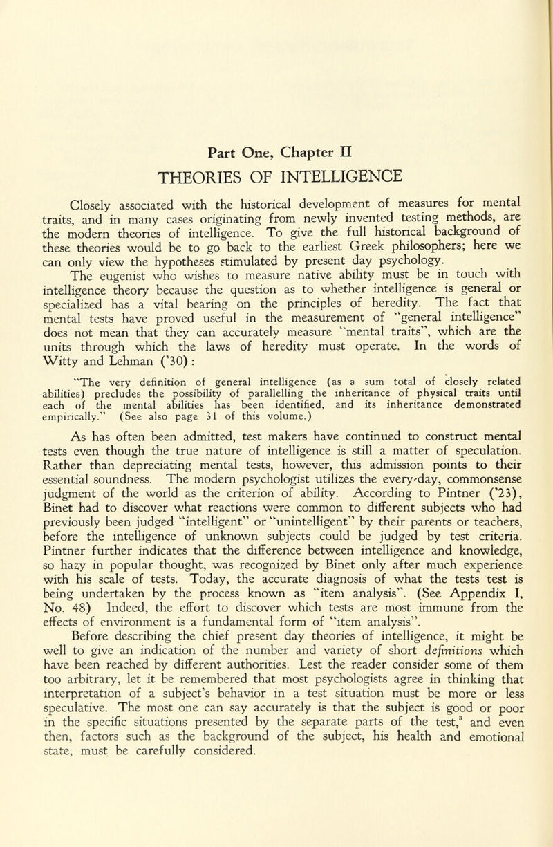 Part One, Chapter II THEORIES OF INTELLIGENCE Closely associated with the historical development of measures for mental traits, and in many cases originating from newly invented testing methods, are the modern theories of intelligence. To give the full historical background of these theories would be to go back to the earliest Greek philosophers; here we can only view the hypotheses stimulated by present day psychology. The eugenist who wishes to measure native ability must be in touch with intelligence theory because the question as to whether intelligence is general or speciali2;ed has a vital bearing on the principles of heredity. The fact that mental tests have proved useful in the measurement of general intelligence does not mean that they can accurately measure '^mental traits, which are the units through which the laws of heredity must operate. In the words of Witty and Lehman ('30) : The very definition of general intelligence (as a sum total of closely related abilities) precludes the possibility of parallelling the inheritance of physical traits until each of the mental abilities has been identified, and its inheritance demonstrated empirically. (See also page 31 of this volume.) As has often been admitted, test makers have continued to construct mental tests even though the true nature of intelligence is still a matter of speculation. Rather than depreciating mental tests, however, this admission points to their essential soundness. The modern psychologist utilizes the everyday, commonsense judgment of the world as the criterion of ability. According to Pintner ('23), Binet had to discover what reactions were common to different subjects who had previously been judged intelligent or unintelligent by their parents or teachers, before the intelligence of unknown subjects could be judged by test criteria. Pintner further indicates that the difference between intelligence and knowledge, so hazy in popular thought, was recognized by Binet only after much experience with his scale of tests. Today, the accurate diagnosis of what the tests test is being undertaken by the process known as item analysis. (See Appendix I, No. 48) Indeed, the effort to discover which tests are most immune from the effects of environment is a fundamental form of item analysis. Before describing the chief present day theories of intelligence, it might be well to give an indication of the number and variety of short definitions which have been reached by different authorities. Lest the reader consider some of them too arbitrary, let it be remembered that most psychologists agree in thinking that interpretation of a subject's behavior in a test situation must be more or less speculative. The most one can say accurately is that the subject is good or poor in the specific situations presented by the separate parts of the test,' and even then, factors such as the background of the subject, his health and emotional state, must be carefully considered.