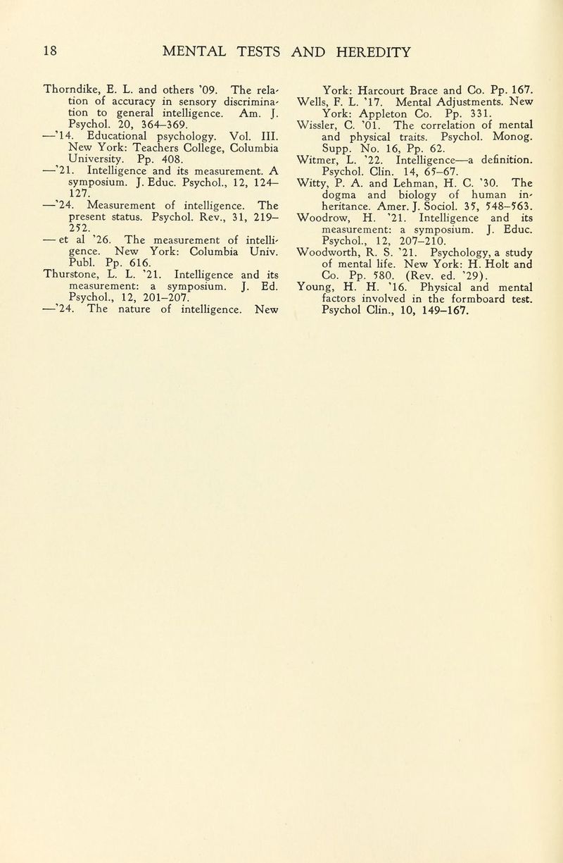 18 MENTAL TESTS AND HEREDITY Thorndike, E. L. and others '09. The reía' tion of accuracy in sensory discrimina' tion to general intelHgence. Am. J. Psychol. 20, 364-369. —'14. Educational psychology. Vol. III. New York: Teachers College, Columbia University. Pp. 408. —'21. Intelligence and its measurement. A symposium. J. Educ. Psychol., 12, 124— 127. —'24. Measurement of intelligence. The present status. Psychol. Rev., 31, 219— 252. — et al '26. The measurement of intelli' gence. New York: Columbia Univ. Pubi. Pp. 616. Thurstone, L. L. '21. Intelligence and its measurement: a symposium. J. Ed. Psychol., 12, 201-207. —'24. The nature of intelligence. New York: Harcourt Brace and Co. Pp. 167. Wells, F. L. '17. Mental Adjustments. New York: Appleton Co. Pp. 331. Wissler, C. '01. The correlation of mental and physical traits. Psychol. Monog. Supp. No. 16, Pp. 62. Witmer, L. '22. Intelligence—a definition. Psychol. Clin. 14, 65—67. Witty, P. A. and Lehman, H. C. '30. The dogma and biology of human in' heritance. Amer. J. Sociol. 35, 548-563. Woodrow, H. '21. Intelligence and its measurement: a symposium. J. Educ. Psychol., 12, 207-210. Woodworth, R. S. '21. Psychology, a study of mental life. New York: H. Holt and Co. Pp. 580. (Rev. ed. '29). Young, H. H. '16. Physical and mental factors involved in the formboard test. Psychol Clin., 10, 149-167.