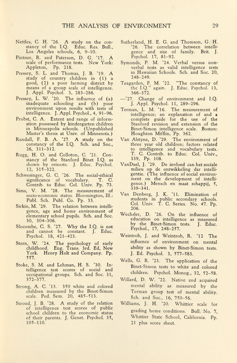 THE ANALYSIS OF ENVIRONMENT 29 Nettles, C. H. '26. A study on the соп' stancy of the I.Q. Educ. Res. Bull., Los Angeles schools, 6, 9-10. Pintner, R. and Paterson, D. G. '17. A scale of performance tests. New York; Appleton, Pp. 218. Pressey, S. L. and Thomas, J. B. '19. A study of country children in ( 1 ) a good, (2) a poor farming district by means of a group scale of intelligence. J. Appi. Psychol. 3, 283-286. Pressey, L. W. '20. The influence of (a) inadequate schooling and (b) poor environment upon results with tests of intelligence. J. Appi. Psychol., 4, 91-96. Probst, C. A. Extent and range of inform' ation possessed by kindergarten children in Minneapolis schools. (Unpublished Master's thesis at Univ. of Minnesota.) Randall, F. B. A. '27. A study on the constancy of the I.Q. Sch. and Soc., 26, 311-312. Rugg, H. O. and Colloton, C. '21. Соп' stancy of the Stanford Binet I.Q. as shown by reteests. J. Educ. Psychol. 12, 315-322. Schwesinger, G. C. '26. The social'ethical significance of vocabulary. T. C. Contrib. to Educ. Col. Univ. Pp. 73. Sims, V. M. '28. The measurement of socio'economic status. Bloomington, 111.: Pubi. Sch. Pubi. Co. Pp. 33. Sirkin, M. '29. The relation between intelli' gence, age and home environment of elementary school pupils. Sch. and Soc. 30, 304-306. Slocombe, C. S. '27. Why the I.Q. is not and cannot be constant. J. Educ. Psychol. 18, 421—423. Stern, W. '24. The psychology of early childhood. Eng. Trans. 3rd. Ed, New York. Henry Holt and Company. Pp. 5У7. Stoke, S. M. and Lehman, H. S. '30. 1п' telligence test scores of social and occupational groups. Sch. and Soc. 31, 372-377. Strong, A. C. '13. 350 white and colored children measured by the Binet'Simon scale. Ped. Sem. 20, 485-513. Stroud, J. B. '28. A study of the relation of intelligence test scores of public school children to the economic status of their parents. J. Genet. Psychol. 35, 105-110. Sutherland, H. E. G. and Thomson, G. H. '26. The correlation between intelli' gence and size of family. Brit. J. Psychol. 17, 81-92. Symonds, P. M. '24. Verbal versus поп' verbal tests as valid intelligence tests in Hawaiian Schools. Sch. and Soc. 20, 248-249. Teagarden, F. M. '22. The constancy of the I.Q. again. J. Educ. Psychol. 13, 366-372. —'27. Change of environment and I.Q. J. Appi. Psychol. 11, 289—296. Terman, L. M. '16. The measurement of intelligence; an explanation of and a complete guide for the use of the Stanford revision and extension of the Binet'Simon intelligence scale. Boston: Houghton Mifflin, Pp. 362. Van Alstyne, D. '29. The environment of three year old children; factors related to intelligence and vocabulary tests. T. C. Contrib. to Educ. Col. Univ., 339, Pp. 108. VanDael, J. '29. De invloed can het sociale milieu op de ontwikkeling dar intelli' gentie. (The influence of social environ' ment on the development of intelli' gence.) Mensch en maat schappij, 5, 339-341. Van Denberg, J. K. '11. Elimination of students in public secondary schools. Col. Univ. T. C. Series. No. 47. Pp. 206. Wechsler, D. '26. On the influence of education on intelligence as measured by the Binet'Simon tests. J. Educ. Psychol., 17, 248-257. Weintrob, J. and Weintrob, R. '12 The influence of environment on mental ability as shown by Binet'Simon tests. J. Ed. Psychol. 3, 577-583. Wells, G. R. '23. The application of the Binet'Simon tests to white and colored children. Psychol. Monog., 32, 52-58. Willard, D. W. '22. Native and acquired mental ability as measured by the Terman group test of mental ability. Sch. and Soc., 16, 750-56. Williams, J. H. '20. Whittier scale for grading home conditions. Bull. No. 7, Whittier State School, California. Pp. 21 plus score sheet.