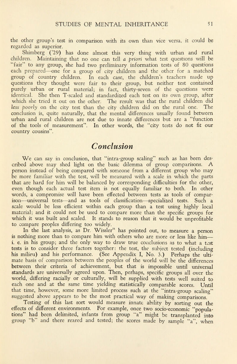 STUDIES OF MENTAL INHERITANCE 51 the other group's test in comparison with its own than vice versa, it could be regarded as superior. Shimberg ('29) has done almost this very thing with urban and rural children. Maintaining that no one can tell a priori what test questions will be fair to any group, she had two preliminary information tests of 80 questions each prepared—one for a group of city children and the other for a matched group of country children. In each case, the children's teachers made up questions they thought were fair to their group, but neither test contained purely urban or rural material; in fact, thirty'seven of the questions were identical. She then T-scaled and standardized each test on its own group, after which she tried it out on the other. The result was that the rural children did less poorly on the city test than the city children did on the rural one. The conclusion is, quite naturally, that the mental differences usually found between urban and rural children are not due to innate differences but are a function of the tools of measurement. In other words, the city tests do not fit our country cousins. Conclusion We can say in conclusion, that intra-group scaling such as has been des' cribed above may shed light on the basic dilemma of group comparisons. A person instead of being compared with someone from a different group who may be more familiar with the test, will be measured with a scale in which the parts that are hard for him will be balanced by corresponding difficulties for the other, even though each actual test item is not equally familiar to both. In other words, a compromise will have been effected between tests as tools of сотраг' ison—universal tests—and as tools of classification—specialized tests. Such a scale would be less efficient within each group than a test using highly local material; and it could not be used to compare more than the specific groups for which it was built and scaled. It stands to reason that it would be unprofitable to compare peoples differing too widely. In the last analysis, as Dr. Wissler has pointed out, to measure a person is nothing more than to compare him with others who are more or less like him— i. e. in his group; and the only way to draw true conclusions as to what a test tests is to consider three factors together: the test, the subject tested (including his milieu) and his performance. (See Appendix I, No. 3.) Perhaps the ulti¬ mate basis of comparison between the peoples of the world will be the differences between their criteria of achievement, but that is impossible until universal standards are universally agreed upon. Then, perhaps, specific groups all over the world, differing racially or culturally, will be supplied with tests well suited to each one and at the same time yielding statistically comparable scores. Until that time, however, some more limited process such at the intra-group scaling suggested above appears to be the most practical way of making comparisons. Testing of this last sort would measure innate ability by sorting out the effects of different environments. For example, once two socio'economic popula- tions had been delimited, infants from group a might be transplanted into group b and there reared and tested; the scores made by sample a, when