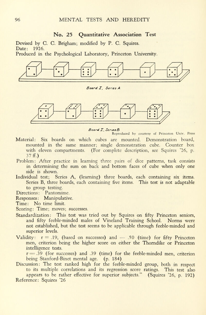 96 MENTAL TESTS AND HEREDITY No. 25 Quantitative Association Test Devised by С. С. Brigham; modified by P. C. Squires. Date: 1926. Produced in the Psychological Laboratory, Princeton University. Board T, Series A • • • • Board T, SeneeB Reproduced by courtesy of Princeton Univ. Press Material: Six boards on which cubes are mounted. Demonstration board, mounted in the same manner; single demonstration cube. Counter box with eleven compartments. (For complete description, see Squires '26, p. 37 ff.) Problem: After practice in learning three pairs of dice patterns, task consists in determining the sum on back and bottom faces of cube when only one side is shown. Individual test; Series A, (learning) three boards, each containing six items. Series B, three boards, each containing five items. This test is not adaptable to group testing. Directions ; Pantomime. Responses : Manipulative. Time: No time limit. Scoring: Time; moves; successes. Standardization : This test was tried out by Squires on fifty Princeton seniors, and fifty feebleminded males of Vineland Training School. Norms were not established, but the test seems to be applicable through feeble'minded and superior levels. Validity: r = .19, (based on successes) and — .50 (time) for fifty Princeton men, criterion being the higher score on either the Thomdike or Princeton intelligence tests. r=.39 (for successes) and .39 (time) for the feeble'minded men, criterion being Stanford'Binet mental age. (p. 184) Discussion: The test ranked high for the feeble'minded group, both in respect to its multiple correlations and its regression score ratings. This test also appears to be rather effective for superior subjects. (Squires '26, p. 192) Reference: Squires '26