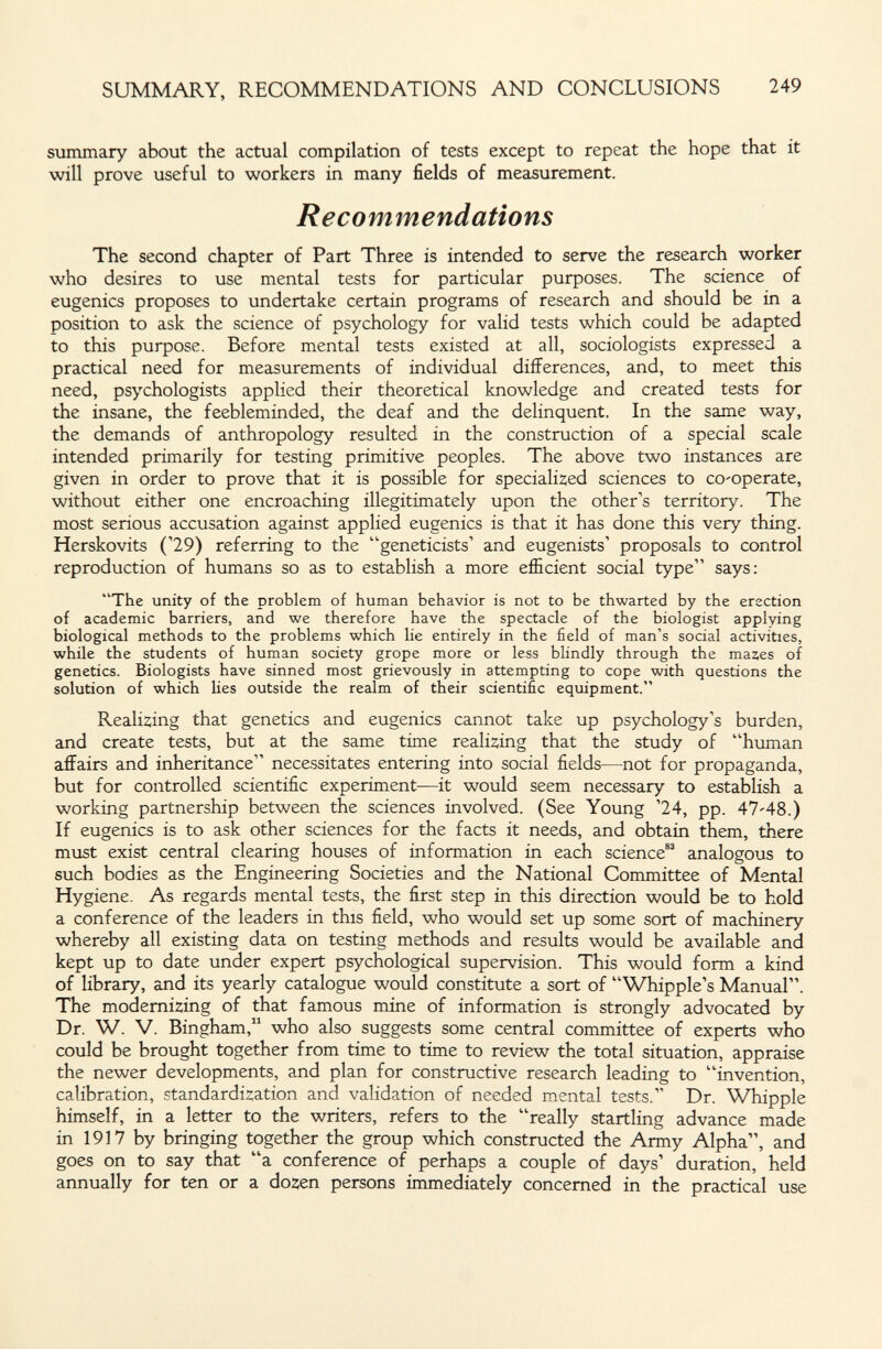 SUMMARY, RECOMMENDATIONS AND CONCLUSIONS 249 summary about the actual compilation of tests except to repeat the hope that it will prove useful to workers in many fields of measurement. Recommendations The second chapter of Part Three is intended to serve the research worker who desires to use mental tests for particular purposes. The science of eugenics proposes to undertake certain programs of research and should be in a position to ask the science of psychology for valid tests which could be adapted to this purpose. Before mental tests existed at all, sociologists expressed a practical need for measurements of individual differences, and, to meet this need, psychologists applied their theoretical knowledge and created tests for the insane, the feebleminded, the deaf and the delinquent. In the same way, the demands of anthropology resulted in the construction of a special scale intended primarily for testing primitive peoples. The above two instances are given in order to prove that it is possible for speciali2;ed sciences to co'operate, without either one encroaching illegitimately upon the other's territory. The most serious accusation against applied eugenics is that it has done this very thing. Herskovits ('29) referring to the geneticists' and eugenists' proposals to control reproduction of humans so as to establish a more efficient social type says: The unity of the problem of human behavior is not to be thwarted by the erection of academic barriers, and we therefore have the spectacle of the biologist applying biological methods to the problems which lie entirely in the field of man's social activities, while the students of human society grope more or less blindly through the mases of genetics. Biologists have sinned most grievously in attempting to cope with questions the solution of which lies outside the realm of their scientific equipment. Realizing that genetics and eugenics cannot take up psychology's burden, and create tests, but at the same time reali2;ing that the study of human affairs and inheritance necessitates entering into social fields—not for propaganda, but for controlled scientific experiment—it would seem necessary to establish a working partnership between the sciences involved. (See Young '24, pp. 47'48.) If eugenics is to ask other sciences for the facts it needs, and obtain them, there must exist central clearing houses of information in each science analogous to such bodies as the Engineering Societies and the National Committee of Mental Hygiene. As regards mental tests, the first step in this direction would be to hold a conference of the leaders in this field, who would set up some sort of machinery whereby all existing data on testing methods and results would be available and kept up to date under expert psychological supervision. This would form a kind of library, and its yearly catalogue would constitute a sort of Whipple's Manual. The modemÍ2;ing of that famous mine of information is strongly advocated by Dr. W. V. Bingham, who also suggests some central committee of experts who could be brought together from time to time to review the total situation, appraise the newer developments, and plan for constructive research leading to invention, calibration, standardi:;ation and validation of needed mental tests. Dr. Whipple himself, in a letter to the writers, refers to the really startling advance made in 1917 by bringing together the group which constructed the Army Alpha, and goes on to say that a conference of perhaps a couple of days' duration, held annually for ten or a dozen persons immediately concerned in the practical use