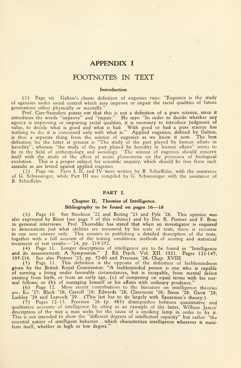 APPENDIX I FOOTNOTES IN TEXT Introduction ( 1 ) Page vii. Galton's classic definition of eugenics runs; Eugenics is the study of agencies under social control which may improve or impair the racial qualities of future generations either physically or mentally. Prof. Carr'Saunders points out that this is not a definition of a pure science, since it introduces the words improve and impair. He says: In order to decide whether any agency is improving or impairing racial qualities, it is necessary to introduce judgment of value, to decide what is good and what is bad. With good or bad a pure science has nothing to do; it is concerned only with what is. Applied eugenics, defined by Galton, is thus a separate thing from the science of eugenics as we know it now. The best definition for the latter at present is The study of the part played by human affairs in heredity; whereas the study of the part played by heredity in human affairs seems to be in the field of anthropology and sociology. The science of eugenics should concern itself with the study of the effect of social phenomena on the processes of biological evolution. This is a proper subject for scientific enquiry, which should be free from such assaults as are levied against applied eugenics. (2) Page vii. Parts I, II, and IV were written by B. Schieffelin, with the assistance of G. Schwesinger, while Part III was compiled by G. Schwesinger with the assistance of B. Schieffelin. PART I. Chapter II, Theories of Intelligence. Bibliography to be found on pages 16—18 (3) Page 10. See Stockton '22 and Boring '23 and Pyle '28. This opinion was also expressed by Binet (see page 5 of this volume) and by Drs. R. Pintner and F. Boas in personal interviews. Prof. Thomdike has stated that when an investigator is required to demonstrate just what abilities are measured by his scale of tests, there is recourse in one sure answer only. This consists in publishing a detailed description of the tests, together with a full account of the testing conditions, methods of scoring and statistical treatment of test results.—'24, pp. 219'252. (4) Page 11. Longer descriptions of intelligence are to be found in Intelligence and its measurement: A Symposium. J. Ed. Psych. Vol. XII. 1921. Pages 123'147; 195'216. See also Pintner '23, pp. 52'60 and Freeman '26, Chap. XVIII. (5) Page 11. This definition is the opposite of the definition of feeblemindness given by the British Royal Commission: A feebleminded person is one who is capable of earning a living under favorable circumstances, but is incapable, from mental defect existing from birth, or from an early age, (a) of competing on equal terms with his nor¬ mal fellows; or (b) of managing himself or his affairs with ordinary prudence. (6) Page 12. More recent contributions to the literature on intelHgence theories are: Ko '27; Black '28; Carroll '28; Edwards '28; Claremont '28; Stern '28; Gavit '29; Lashley '29 and Laycock '29. (This last has to do largely with Spearman's theory.) (7) Pages 12-13. Freeman '26 (p. 483) distinguishes between quantitative and qualitative accounts of intelligence by citing as an example of the latter, WiUiam James' description of the way a man seeks for the cause of a smoking lamp in order to fix it. This is not intended to show the different degrees of intellectual capacity but rather the essential nature of intelligent behavior . . which characterizes intelligence wherever it mani¬ fests itself, whether in high or low degree.