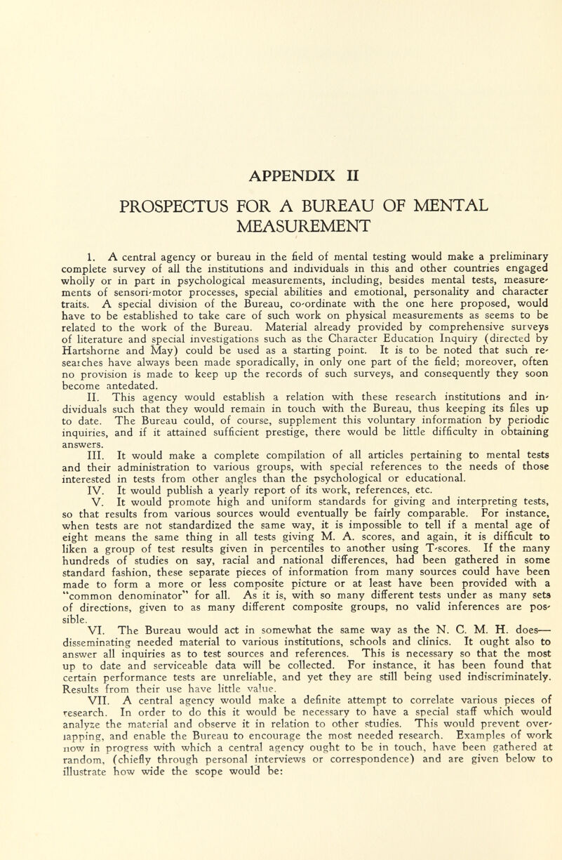 APPENDIX II PROSPECTUS FOR Л BUREAU OF MENTAL MEASUREMENT I. A central agency or bureau in the field of mental testing would make a preliminary complete survey of all the institutions and individuals in this and other countries engaged wholly or in part in psychological measurements, including, besides mental tests, measure' ments of sensori'motor processes, special abilities and emotional, personality and character traits. A special division of the Bureau, co-ordinate with the one here proposed, would have to be estabHshed to take care of such work on physical measurements as seems to be related to the work of the Bureau. Material already provided by comprehensive surveys of literature and special investigations such as the Character Education Inquiry (directed by Hartshorne and May) could be used as a starting point. It is to be noted that such re searches have always been made sporadically, in only one part of the field; moreover, often no provision is made to keep up the records of such surveys, and consequently they soon become antedated. II. This agency would establish a relation with these research institutions and in' dividuals such that they would remain in touch with the Bureau, thus keeping its files up to date. The Bureau could, of course, supplement this voluntary information by periodic inquiries, and if it attained sufficient prestige, there would be little difficulty in obtaining answers. III. It would make a complete compilation of all articles pertaining to mental tests and their administration to various groups, with special references to the needs of those interested in tests from other angles than the psychological or educational. IV. It would publish a yearly report of its work, references, etc. V. It would promote high and uniform standards for giving and interpreting tests, so that results from various sources would eventually be fairly comparable. For instance, when tests are not standardized the same way, it is impossible to tell if a mental age of eight means the same thing in all tests giving M. A. scores, and again, it is difficult to liken a group of test results given in percentiles to another using T'scores. If the many hundreds of studies on say, racial and national differences, had been gathered in some standard fashion, these separate pieces of information from many sources could have been made to form a more or less composite picture or at least have been provided with a common denominator for all. As it is, with so many different tests under as many sets of directions, given to as many different composite groups, no valid inferences are pos' sible. VI. The Bureau would act in somewhat the same way as the N. C. M. H. does— disseminating needed material to various institutions, schools and clinics. It ought also to answer all inquiries as to test sources and references. This is necessary so that the most up to date and serviceable data will be collected. For instance, it has been found that certain performance tests are unreliable, and yet they are still being used indiscriminately. Results from their use have little value. VII. A central agency would make a definite attempt to correlate various pieces of research. In order to do this it would be necessary to have a special staff which would analyze the material and observe it in relation to other studies. This would prevent over' lapping, and enable the Bureau to encourage the most needed research. Examples of work now in progress with which a central agency ought to be in touch, have been gathered at random, (chiefly through personal interviews or correspondence) and are given below to illustrate how wide the scope would be: