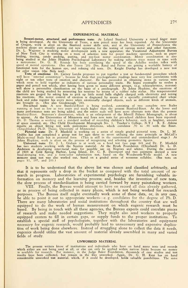 APPENDICES 275 EXPERIMENTAL MATERIAL Sensori-motor, structutal and performance tests: At Leland Stanford University a raised finger maze is being developed. At the University of Texas, a new pencil maze has been reported. At the University of Oregon, work is afoot on the Stanford motor skills unit, and at the University of Pennsylvania the machine shops are steadily putting out new apparatus for the testing of various motor and other functions. Dr. L. Wagoner is studying motor development with a new apparatus; the Vocational Adjustment Bureau of New York City is working on a team of selective tests for power machine operators, such as paper feeding, tracing, candy packing, pasting, and eye-foot motor coordination. Motor coordination is also being studied at the Johns Hopkins Psychological Laboratory by making subjects trace ma^es in time with a metronome. Dr. G. H. Rounds has been correlating the speed of the Achilles tendon reflex with speed of mental operations. (See also Travis '28) Drs. Rand and Ferree are getting a workable battery of functional tests for the human eye, and refining old tests. Dr. Knight Dunlap has developed a new test for color vision (the Nela test). Tests of emotions: Dr. Carney Landis proposes to put together a test or fundamental procedure which will have internal consistency, because he finds that psychogalvanic readings have very low correlations with eight or ten other tests of emotion and character. He has succeeded in obtaining items in various tests which seem to hold together as indicators of various personality traits. He hopes eventually to evolve a paper and pencil test which, after having been given to many different groups, (e.g. schizophrenics, morons) will show a personality classification on the basis of a psychograph. At Johns Hopkins, the emotions of the child are being studied by measuring his tensions by means of a rubber tube stylus. His temperamental reactions are gauged by asking him to pick up little metal balls slightly charged with electricity and noting his reactions. His motor control of emotion is diagnosed by means of a specially constructed chair whose back and sides register his every move when emotionally charged objects, such as different kinds of animals, are brought in. (See also Goodenough '29). Pre-school tests: A new Stanford-Binet is being evolved, consisting of two complete new Scales running at least as low as two years and much higher than the present Stanford-Binet. At the lower end many performance tests are being added, and the entire scale will have more alternate tests than the present Stanford-Binet. Stutsman's dissertation, which is an enlargement of the Merrill Palmer Monograph, is about to appear. At the Universities of Minnesota and Iowa new tests for pre-school children have been reported. Dr. D. Thomas is working out a standard method of recording children's behavior, such as laughter, amount of space covered, etc. (See Child Development Monograph No. 1. Teacher's College, N.Y.) R. E. Atkins reports an object fitting test with pantomime directions, which correlates .70 to .90 with the Binet. (Unpublished Ph.D. Thesis, University of Minnesota) Pictorial tests: Dr. F. Maxfield is working on a series of simple graded pictorial tests. Dr. L. M. Crabbs has just completed a group test for ages three to seven utilizing the same principle as McCall's Multi-mental Scale but in pictorial form, (This is still in the experimental and unstandardized stage.) At Johns Hopkins, work is afoot on the process of recognizing and selecting geometric figures. Universal tests: Dr. J. L. Graham is at work on a bead test (see page 84) and Dr. F. Maxfield has two students working with the Squires material. At the Brush Foundation (Cleveland) Dr. L. D. Anderson is developing inter-racial tests for possible use on Negroes and whites. During the summer of 1929 at Cold Spring Harbor, Long Island, Dr. C. B. Davenport and two assistants devised a new bead-stringing test, and a form-color substitution test, based on the Woodworth-Wells model. A new memory span test was also worked out, based on a graded series of nonsense syllables. (See tests on pages 81, 197, and 200.) It is to be understood that the above list was chosen and classified arbitrarily, and that it represents only a drop in the bucket as compared with the total amount of re' search in progress. Laboratories of experimental psychology are furnishing valuable in' formation on memory and the learning process; and, besides the invention of new tests, the slow process of standardization is being carried forward by many painstaking workers. VIII. Finally, the Bureau would attempt to have on record all data already gathered, or in process of being collected in many places, which is not being worked for research purposes. The Bureau itself might eventually work some of these data, or, in any case, be able to point it out to appropriate workers—e. g. candidates for the degree of Ph. D. There are many laboratories and social institutions throughout the country that are well equipped to do the work of human measurement on which eugenic research must be based. By being in touch with all these agencies, the Bureau experts could correlate pieces of research and make needed suggestions. They might also send workers to properly equipped centers to fill in certain gaps, or supply funds to the proper institutions. To establish a special stafiF of psychologists, together with the laboratories and equipment necessary for eugenic research, would probably lead to unnecessary and expensive duplica' tion of work being done elsewhere. Instead of struggling alone to collect the data it needs, eugenics should utilize the vast amount of material already assembled in many and varied fields of study. UNWORKED MATERIAL The present writers know of institutions and individuals who have on hand many tests and records which either are not being used at all, or else can only be applied within narrow limits because no money is available for research. For instance, in the Judge Baker Foundation, thousands of case studies and test results have been collected, but remain in the files unworked. Again, Dr. G. H. Kent has on hand considerable unworked teit material, which, if it could be developed, holds valuable possibilities. The same