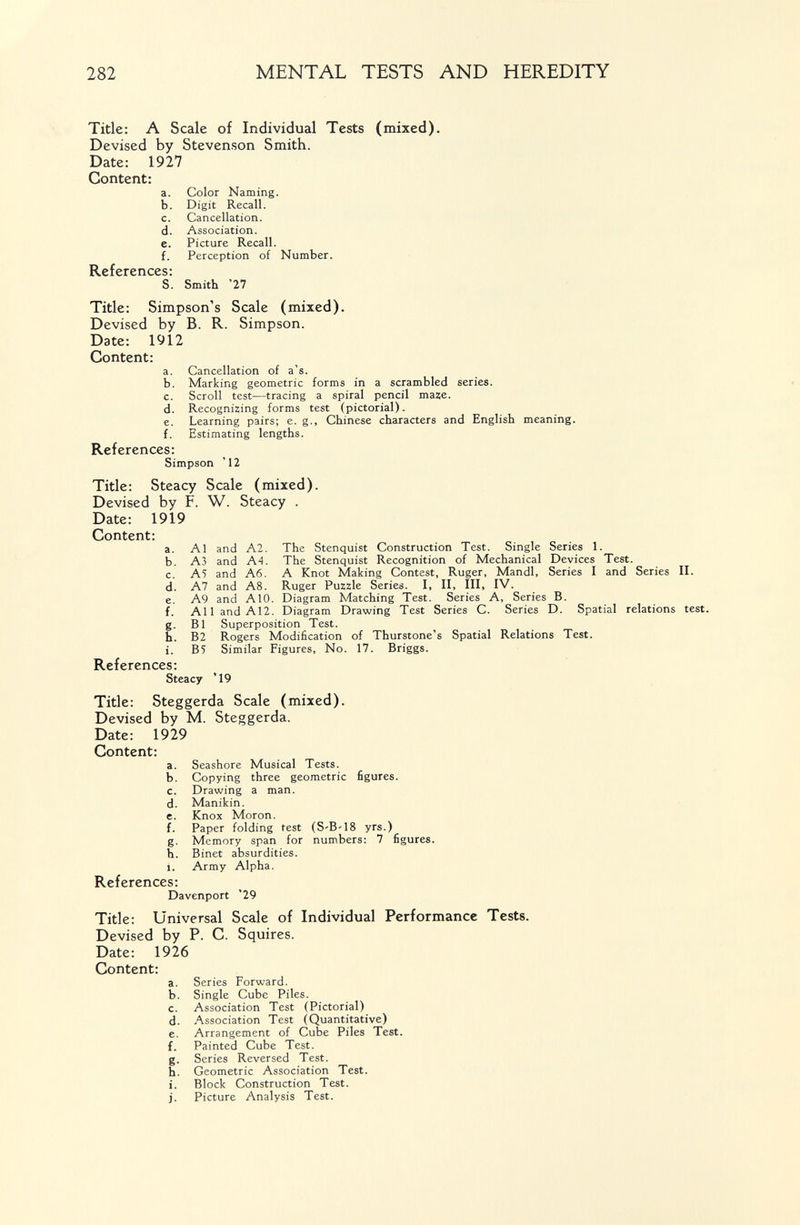 282 MENTAL TESTS AND HEREDITY Title: A Scale of Individual Tests (mixed). Devised by Stevenson Smith. Date: 1927 Content: a. Color Naming. b. Digit Recall. c. Cancellation. d. Association. e. Picture Recall. f. Perception of Number. References: S. Smith '27 Title: Simpson's Scale (mixed). Devised by B. R. Simpson. Date: 1912 Content: a. Cancellation of a's. b. Marking geometric forms in a scrambled series. c. Scroll test—tracing a spiral pencil maze. d. Recognizing forms test (pictorial). e. Learning pairs; e. g., Chinese characters and English meaning. f. Estimating lengths. References: Simpson '12 Title: Steacy Scale (mixed). Devised by F. W. Steacy . Date: 1919 Content: a. Al and A2. The Stenquist Construction Test. Single Series 1. b. A3 and A4. The Stenquist Recognition of Mechanical Devices Test. c. A5 and A6. A Knot Making Contest, Ruger, Mandl, Series I and Series II. d. A7 and A8. Ruger Puzzle Series. I, II, III, IV. e. A9 and AIO. Diagram Matching Test. Series A, Series B. f. All and A12. Diagram Drawing Test Series C. Series D. Spatial relations test. g. B1 Superposition Test. h. B2 Rogers Modification of Thurstone's Spatial Relations Test. i. B5 Similar Figures, No. 17. Briggs. References: Steacy '19 Title: Steggerda Scale (mixed). Devised by M. Steggerda. Date: 1929 Content: a. Seashore Musical Tests. b. Copying three geometric figures. c. Drawing a man. d. Manikin. e. Knox Moron. f. Paper folding test (S-B-18 yrs.) g. Memory span for numbers: 7 figures. h. Binet absurdities. i. Army Alpha. References: Davenport '29 Title: Universal Scale of Individual Performance Tests. Devised by P. C. Squires. Date: 1926 Content: a. Series Forward. b. Single Cube Piles. c. Association Test (Pictorial) d. Association Test (Quantitative) e. Arrangement of Cube Piles Test. f. Painted Cube Test. g. Series Reversed Test. h. Geometric Association Test. i. Block Construction Test, j. Picture Analysis Test.