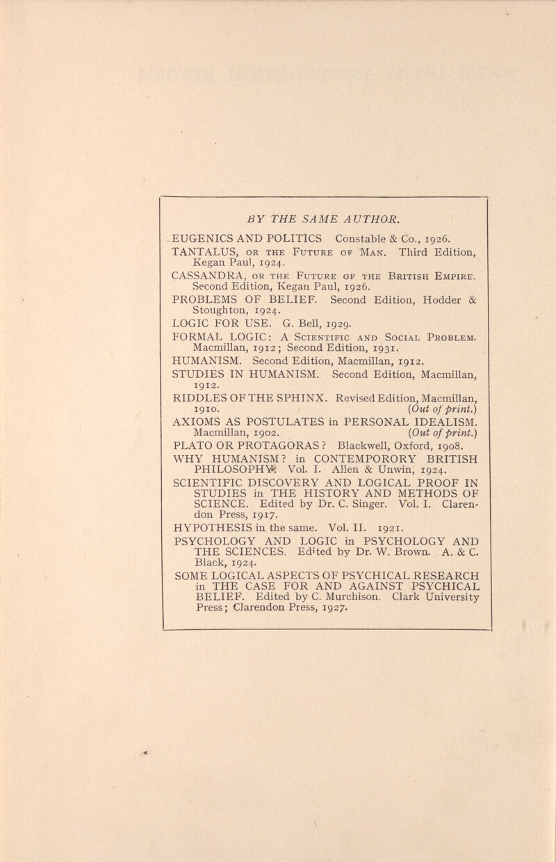 BY THE SAME AUTHOR. EUGENICS AND POLITICS Constable & Co., 1926. TANTALUS, or the Future of Man. Third Edition, Kegan Paul, 1924. CASSANDRA, or the Future of the British Empire. Second Edition, Kegan Paul, 1926. PROBLEMS OF BELIEF. Second Edition, Hodder & Stoughton, 1924. LOGIC FOR USE. G. Bell, 1929. FORMAL LOGIC : A Scientific and Social Problem. Macmillan, 1912 ; Second Edition, 1931. HUMANISM. Second Edition, Macmillan, 1912. STUDIES IN HUMANISM. Second Edition, Macmillan, 1912. RIDDLES OF THE SPHINX. Revised Edition, Macmillan, 1910. {Out of print.) AXIOMS AS POSTULATES in PERSONAL IDEALISM. Macmillan, 1902. {Out of print.) PLATO OR PROTAGORAS ? Blackwell, Oxford, 1908. WHY HUMANISM? in CONTEMPORORY BRITISH PHILOSOPHY; Vol. I. Allen & Unwin, 1924. SCIENTIFIC DISCOVERY AND LOGICAL PROOF IN STUDIES in THE HISTORY AND METHODS OF SCIENCE. Edited by Dr. C. Singer. Vol. I. Claren¬ don Press, 1917. HYPOTHESIS in the same. Vol.11. 1921. PSYCHOLOGY AND LOGIC in PSYCHOLOGY AND THE SCIENCES. Edited by Dr. W. Brown. A. & C. Black, 1924. SOME LOGICAL ASPECTS OF PSYCHICAL RESEARCH in THE CASE FOR AND AGAINST PSYCHICAL BELIEF. Edited by C. Murchison. Clark University Press; Clarendon Press, 1927.