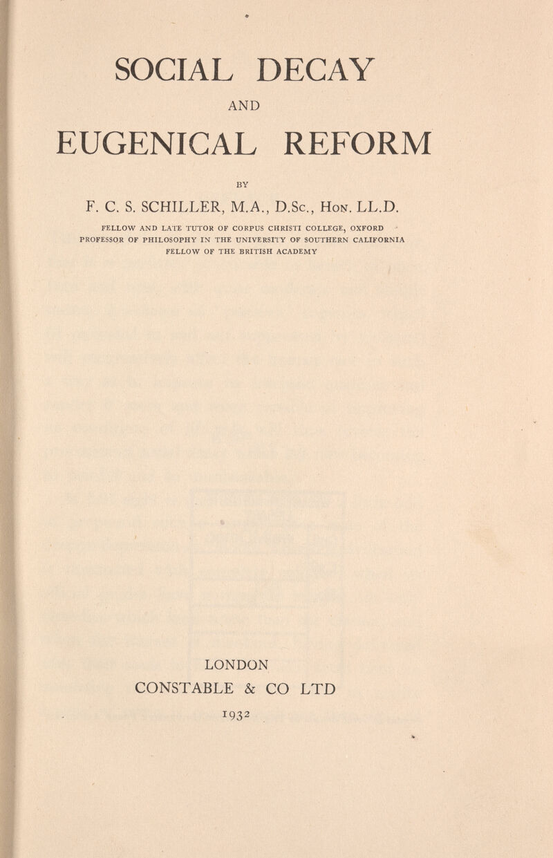 SOCIAL DECAY AND EUGENICAL REFORM BY F. C. S. SCHILLER, M.A., D.Sc., Hon. LL.D. FELLOW AND LATE TUTOR OF CORPUS CHRISTI COLLEGE, OXFORD PROFESSOR OF PHILOSOPHY IN THE UNIVERSITY OF SOUTHERN CALIFORNIA FELLOW OF THE BRITISH ACADEMY % LONDON CONSTABLE & CO LTD 1932