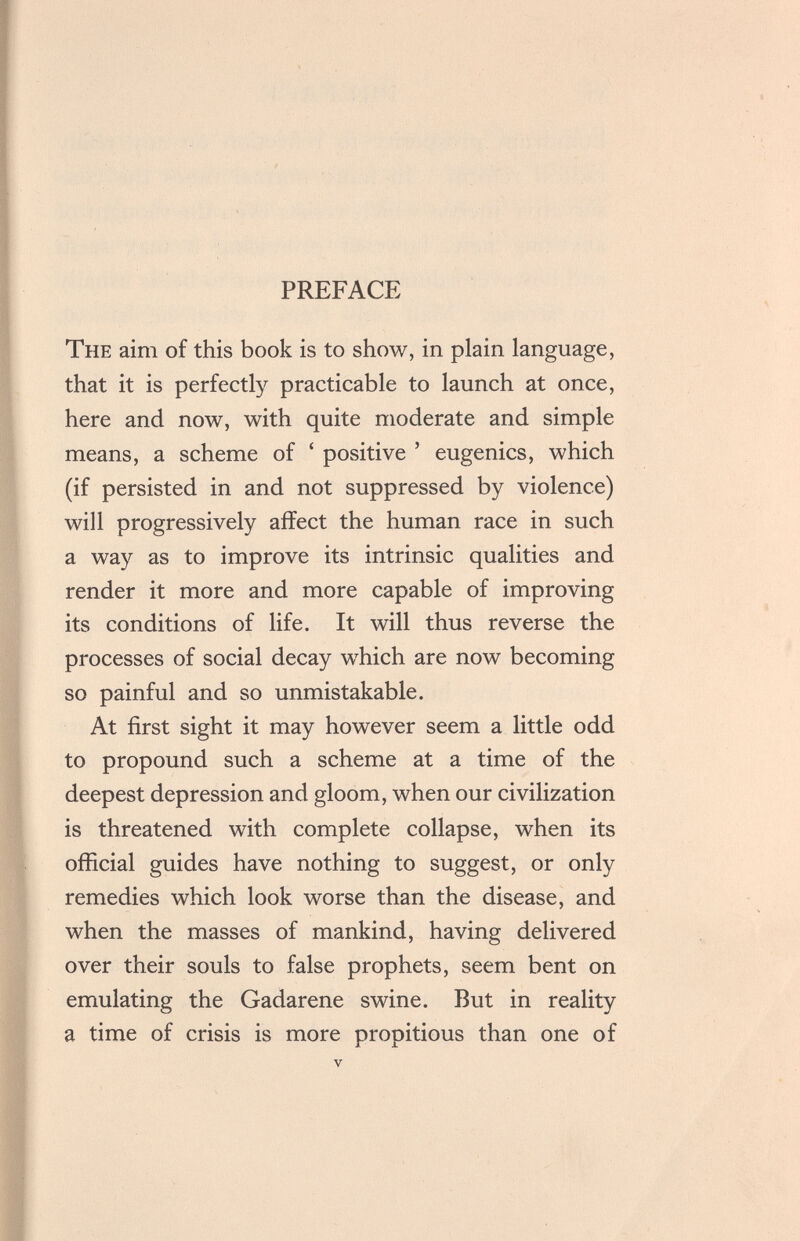 PREFACE The aim of this book is to show, in plain language, that it is perfectly practicable to launch at once, here and now, with quite moderate and simple means, a scheme of ' positive ' eugenics, which (if persisted in and not suppressed by violence) will progressively affect the human race in such a way as to improve its intrinsic qualities and render it more and more capable of improving its conditions of life. It will thus reverse the processes of social decay which are now becoming so painful and so unmistakable. At first sight it may however seem a little odd to propound such a scheme at a time of the deepest depression and gloom, when our civilization is threatened with complete collapse, when its official guides have nothing to suggest, or only remedies which look worse than the disease, and when the masses of mankind, having delivered over their souls to false prophets, seem bent on emulating the Gadarene swine. But in reality a time of crisis is more propitious than one of