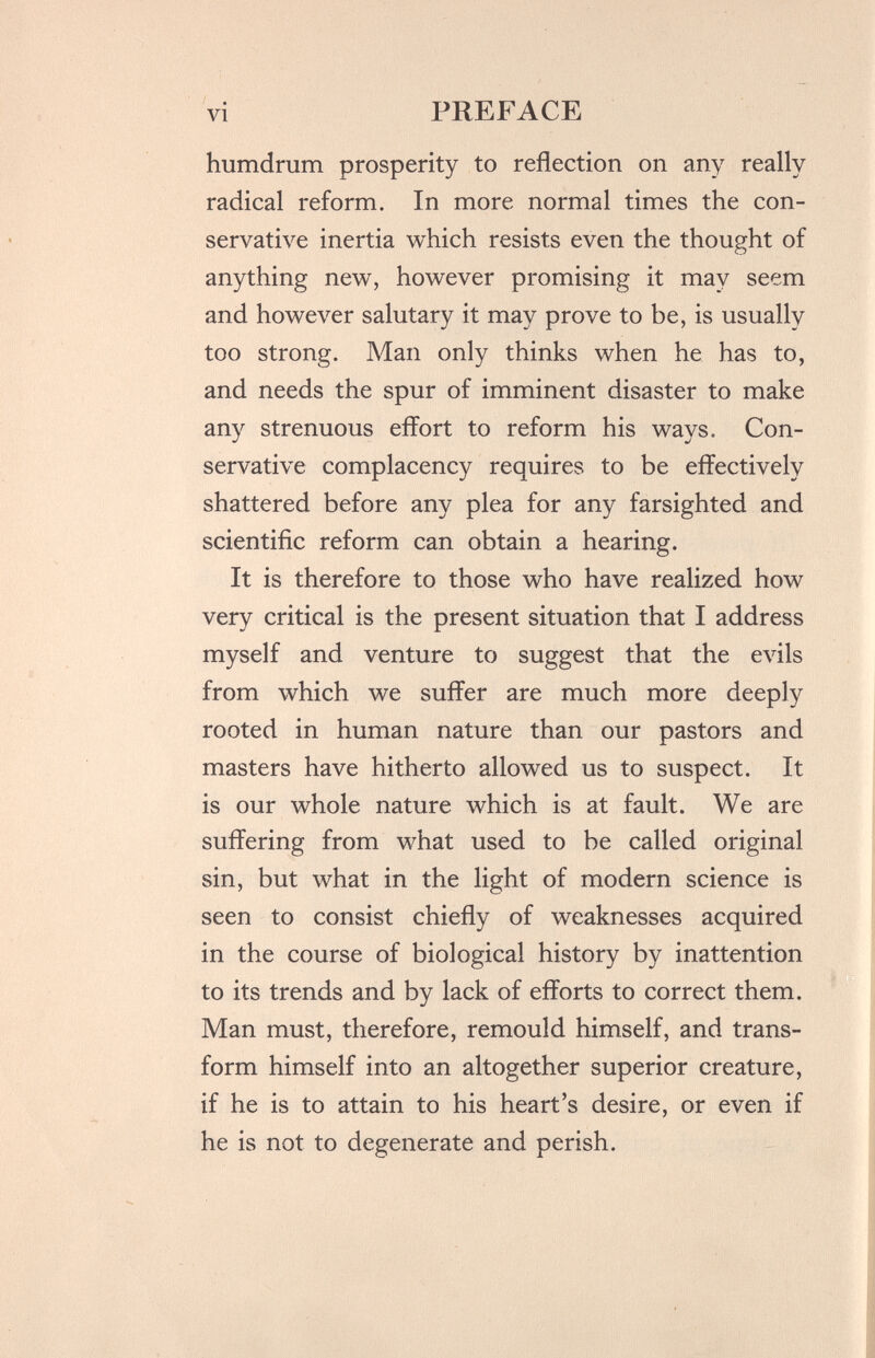 vi PREFACE humdrum prosperity to reflection on any really radical reform. In more normal times the con¬ servative inertia which resists even the thought of anything new, however promising it may seem and however salutary it may prove to be, is usually too strong. Man only thinks when he has to, and needs the spur of imminent disaster to make any strenuous effort to reform his ways. Con¬ servative complacency requires to be effectively shattered before any plea for any farsighted and scientific reform can obtain a hearing. It is therefore to those who have realized how very critical is the present situation that I address myself and venture to suggest that the evils from which we suffer are much more deeply rooted in human nature than our pastors and masters have hitherto allowed us to suspect. It is our whole nature which is at fault. We are suffering from what used to be called original sin, but what in the light of modern science is seen to consist chiefly of weaknesses acquired in the course of biological history by inattention to its trends and by lack of efforts to correct them. Man must, therefore, remould himself, and trans¬ form himself into an altogether superior creature, if he is to attain to his heart's desire, or even if he is not to degenerate and perish.