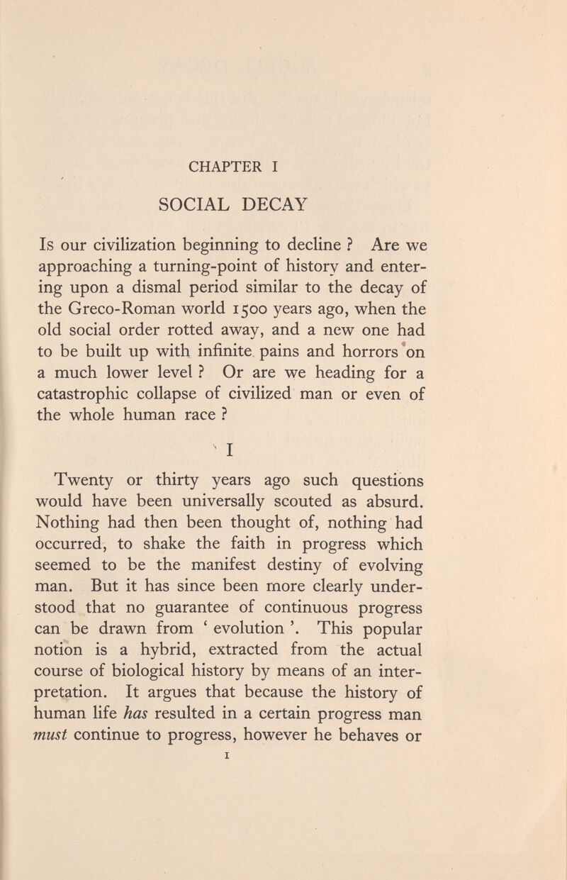 CHAPTER I SOCIAL DECAY Is our civilization beginning to decline ? Are we approaching a turning-point of history and enter¬ ing upon a dismal period similar to the decay of the Greco-Roman world 1500 years ago, when the old social order rotted away, and a new one had to be built up with infinite pains and horrors *on a much lower level ? Or are we heading for a catastrophic collapse of civilized man or even of the whole human race ? I Twenty or thirty years ago such questions would have been universally scouted as absurd. Nothing had then been thought of, nothing had occurred, to shake the faith in progress which seemed to be the manifest destiny of evolving man. But it has since been more clearly under¬ stood that no guarantee of continuous progress can be drawn from ' evolution '. This popular notion is a hybrid, extracted from the actual course of biological history by means of an inter¬ pretation. It argues that because the history of human life has resulted in a certain progress man must continue to progress, however he behaves or