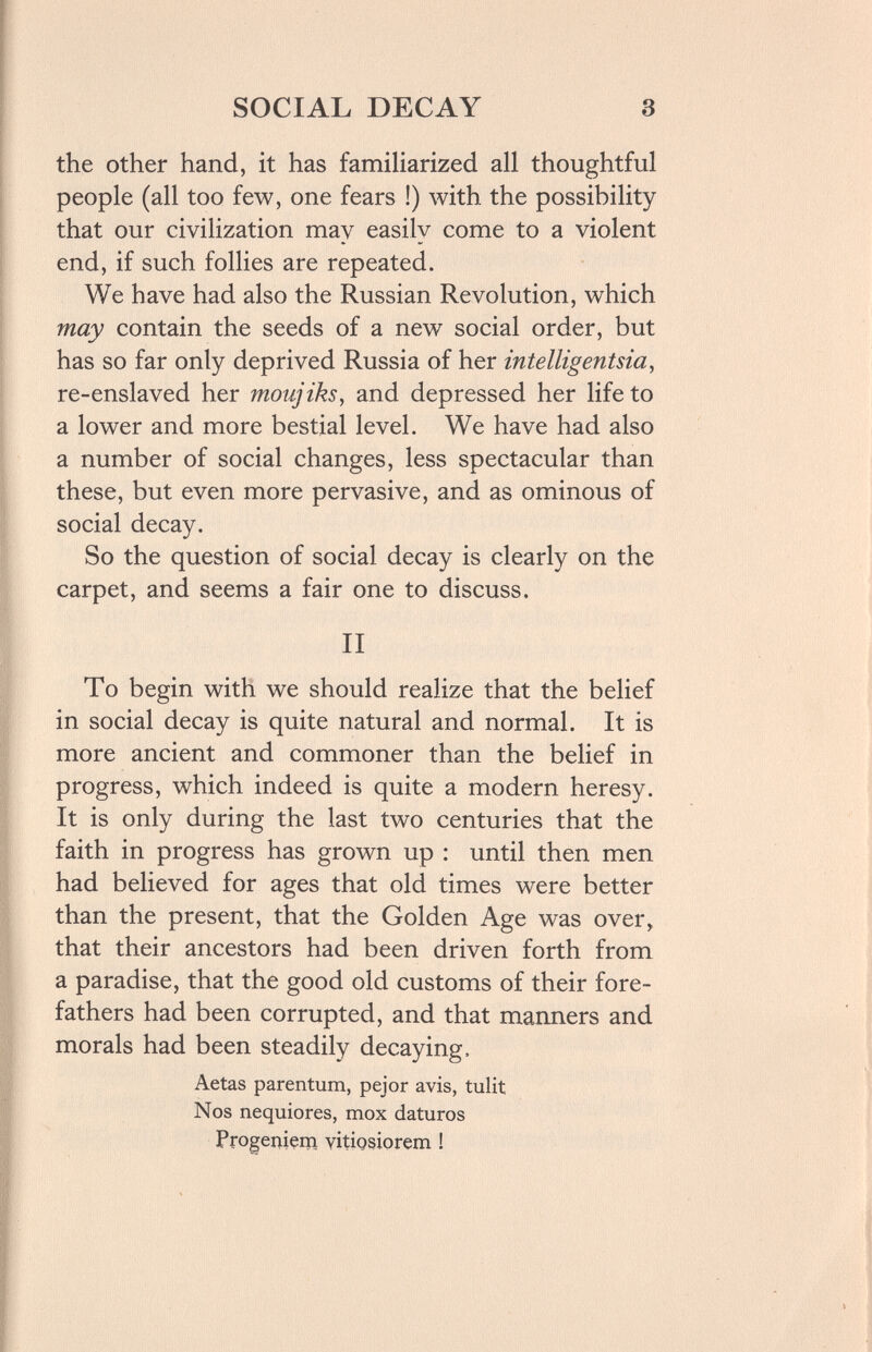 SOCIAL DECAY 3 the other hand, it has familiarized all thoughtful people (all too few, one fears !) with the possibility that our civilization may easily come to a violent end, if such follies are repeated. We have had also the Russian Revolution, which may contain the seeds of a new social order, but has so far only deprived Russia of her intelligentsia, re-enslaved her moujiks, and depressed her life to a lower and more bestial level. We have had also a number of social changes, less spectacular than these, but even more pervasive, and as ominous of social decay. So the question of social decay is clearly on the carpet, and seems a fair one to discuss. II To begin with we should realize that the belief in social decay is quite natural and normal. It is more ancient and commoner than the belief in progress, which indeed is quite a modern heresy. It is only during the last two centuries that the faith in progress has grown up : until then men had believed for ages that old times were better than the present, that the Golden Age was over, that their ancestors had been driven forth from a paradise, that the good old customs of their fore¬ fathers had been corrupted, and that manners and morals had been steadily decaying. Aetas parentum, pejor avis, tulit Nos nequiores, mox daturos Progeniçm vitigsiorem !