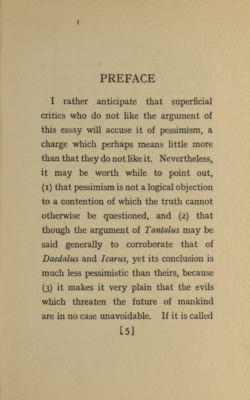 PREFACE I rather anticipate that superficial critics who do not like the argument of this essay will accuse it of pessimism, a charge which perhaps means little more than that they do not like it. Nevertheless, it may be worth while to point out, (i) that pessimism is not a logical objection to a contention of which the truth cannot otherwise be questioned, and (2) that though the argument of Tantalus may be said generally to corroborate that of Daedalus and Icarus, yet its conclusion is much less pessimistic than theirs, because (3) it makes it very plain that the evils which threaten the future of mankind are in no case imavoidable. If it is called [5]