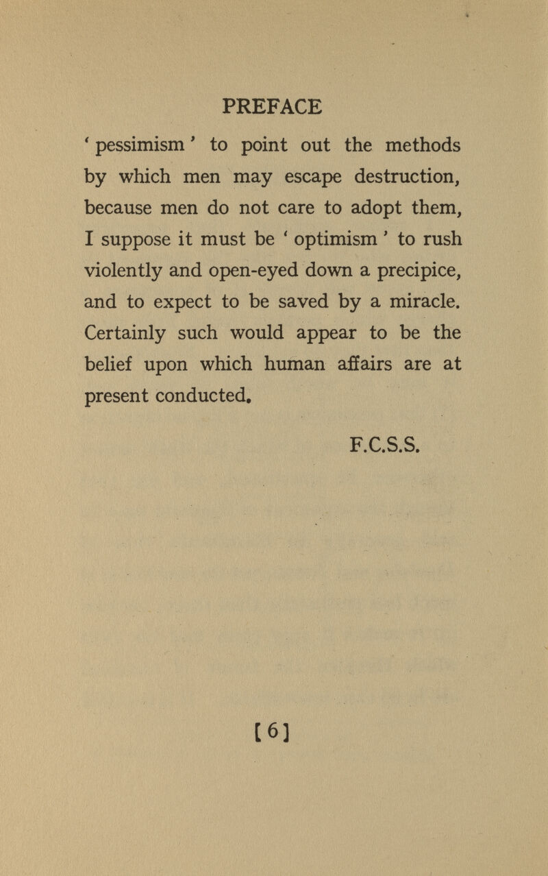 PREFACE ' pessimism ' to point out the methods by which men may escape destruction, because men do not care to adopt them, I suppose it must be ' optimism ' to rush violently and open-eyed down a precipice, and to expect to be saved by a miracle. Certainly such would appear to be the belief upon which human afíairs are at present conducted, F.C.S.S, [6]