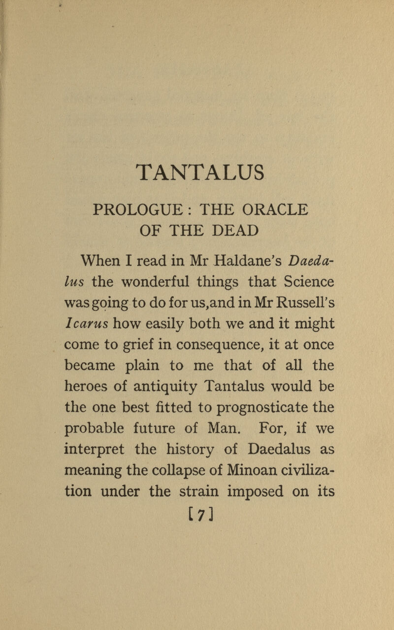 TANTALUS PROLOGUE : THE ORACLE OF THE DEAD When I read in Mr Haldane's Daeda¬ lus the wonderful things that Science was going to do for us,and in Mr Russell's Icarus how easily both we and it might come to grief in consequence, it at once became plain to me that of all the heroes of antiquity Tantalus would be the one best fitted to prognosticate the probable future of Man. For, if we interpret the history of Daedalus as meaning the collapse of Minoan civiliza¬ tion under the strain imposed on its [7]