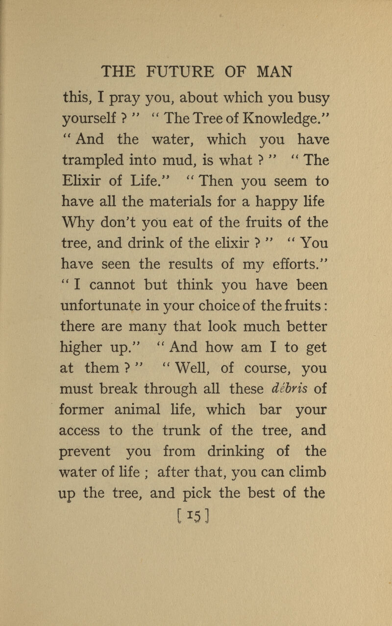 THE FUTURE OF MAN this, I pray you, about which you busy yourself ? The Tree of Knowledge. And the water, which you have trampled into mud, is what ? The EHxir of Life. Then you seem to have all the materials for a happy life Why don't you eat of the fruits of the tree, and drink of the elixir ? ''You have seen the results of my efforts.  I cannot but think you have been unfortunate in your choice of the fruits : there are many that look much better higher up.  And how am I to get at them ?  Well, of course, you must break through all these débris of former animal life, which bar your access to the trunk of the tree, and prevent you from drinking of the water of life ; after that, you can chmb up the tree, and pick the best of the [15]