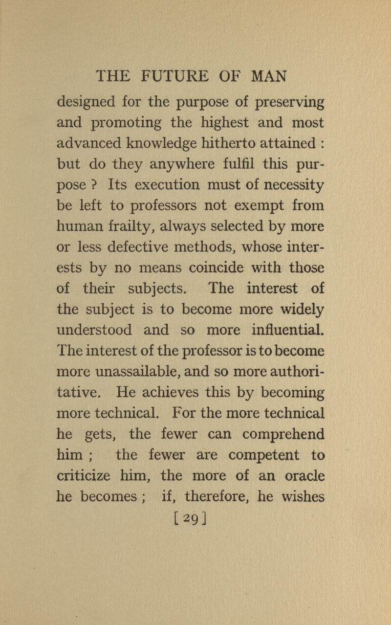 THE FUTURE OF MAN designed for the purpose of preserving and promoting the highest and most advanced knowledge hitherto attained : but do they anywhere fulfil this pur¬ pose ? Its execution must of necessity be left to professors not exempt from human frailty, always selected by more or less defective methods, whose inter¬ ests by no means coincide with those of their subjects. The interest of the subject is to become more widely understood and so more influential. The interest of the professor is to become more unassailable, and so more authori¬ tative. He achieves this by becoming more technical. For the more technical he gets, the fewer can comprehend him ; the fewer are competent to criticize him, the more of an oracle he becomes ; if, therefore, he wishes [29]