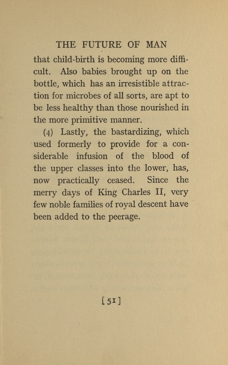 THE FUTURE OF MAN that child-birth is becoming more diffi¬ cult. Also babies brought up on the bottle, which has an irresistible attrac¬ tion for microbes of all sorts, are apt to be less healthy than those nourished in the more primitive manner. (4) Lastly, the bastardizing, which used formerly to provide for a con¬ siderable infusion of the blood of the upper classes into the lower, has, now practically ceased. Since the merry days of King Charles II, very few noble famihes of royal descent have been added to the peerage. [51]