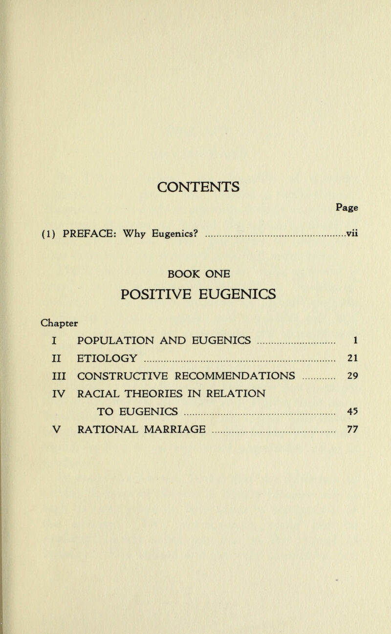 CONTENTS Page (1) PREFACE: Why Eugenics? vii BOOK ONE POSITIVE EUGENICS Chapter I POPULATION AND EUGENICS  1 II ETIOLOGY  21 III CONSTRUCTIVE RECOMMENDATIONS  29 IV RACIAL THEORIES IN RELATION TO EUGENICS  45 V RATIONAL MARRIAGE  77