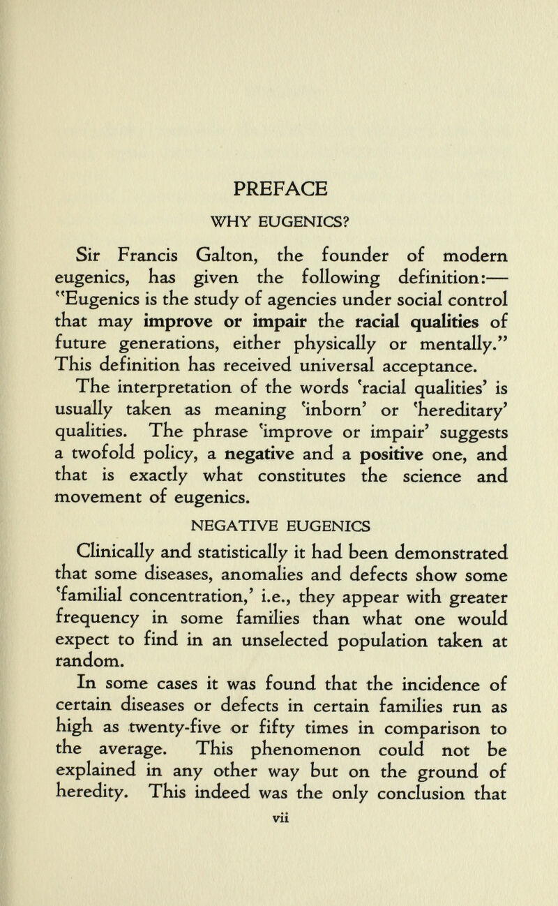 PREFACE WHY EUGENICS? Sir Francis Galton, the founder of modern eugenics, has given the following definition:— Eugenics is the study of agencies under social control that may improve or impair the racial qualities of future generations, either physically or mentally. This definition has received universal acceptance. The interpretation of the words 'racial qualities' is usually taken as meaning 'inborn' or 'hereditary' qualities. The phrase 'improve or impair' suggests a twofold policy, a negative and a positive one, and that is exactly what constitutes the science and movement of eugenics. NEGATIVE EUGENICS Clinically and statistically it had been demonstrated that some diseases, anomalies and defects show some 'familial concentration,' i.e., they appear with greater frequency in some families than what one would expect to find in an unselected population taken at random. In some cases it was found that the incidence of certain diseases or defects in certain families run as high as twenty-five or fifty times in comparison to the average. This phenomenon could not be explained in any other way but on the ground of heredity. This indeed was the only conclusion that vii
