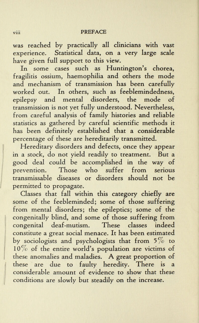 viii PREFACE was reached by practically all clinicians with vast experience. Statistical data, on a very large scale have given full support to this view. In some cases such as Huntington's chorea, fragilitis ossium, haemophilia and others the mode and mechanism of transmission has been carefully worked out. In others, such as feeblemindedness, epilepsy and mental disorders, the mode of transmission is not yet fully understood. Nevertheless, from careful analysis of family histories and reliable statistics as gathered by careful scientific methods it has been definitely established that a considerable percentage of these are hereditarily transmitted. Hereditary disorders and defects, once they appear in a stock, do not yield readily to treatment. But a good deal could be accomplished in the way of prevention. Those who suffer from serious transmissable diseases or disorders should not be permitted to propagate. Classes that fall within this category chiefly are some of the feebleminded; some of those suffering from mental disorders; the epileptics; some of the congenitally blind, and some of those suffering from congenital deaf-mutism. These classes indeed constitute a great social menace. It has been estimated by sociologists and psychologists that from 5% to 10% of the entire world's population are victims of these anomalies and maladies. A great proportion of these are due to faulty heredity. There is a considerable amount of evidence to show that these conditions are slowly but steadily on the increase.