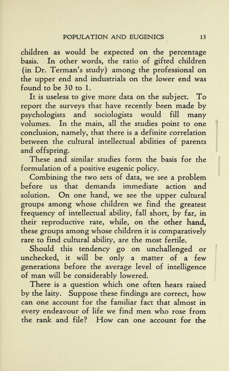 POPULATION AND EUGENICS 13 children as would be expected on the percentage basis. In other words, the ratio of gifted children (in Dr. Terman's study) among the professional on the upper end and industrials on the lower end was found to be 30 to 1. It is useless to give more data on the subject. To report the surveys that have recently been made by psychologists and sociologists would fill many volumes. In the main, all the studies point to one j conclusion, namely, that there is a definite correlation i between the cultural intellectual abilities of parents and offspring. ' These and similar studies form the basis for the formulation of a positive eugenic policy. Combining the two sets of data, we see a problem before us that demands immediate action and solution. On one hand, we see the upper cultural groups among whose children we find the greatest frequency of intellectual ability, fall short, by far, in their reproductive rate, while, on the other hand, these groups among whose children it is comparatively rare to find cultural ability, are the most fertile. Should this tendency go on unchallenged or unchecked, it will be only a matter of a few generations before the average level of intelligence of man will be considerably lowered. There is a question which one often hears raised by the laity. Suppose these findings are correct, how can one account for the familiar fact that almost in every endeavour of life we find men who rose from the rank and file? How can one account for the