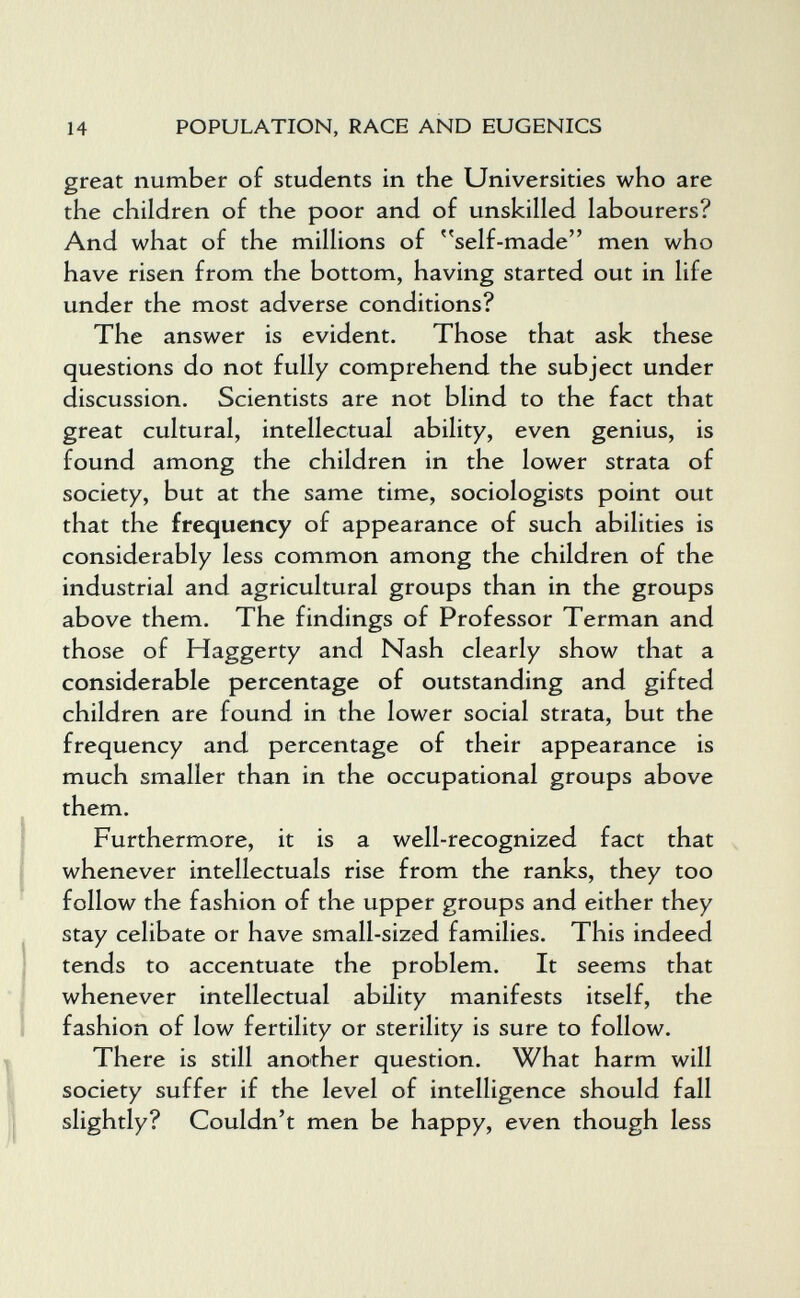 14 POPULATION, RACE AND EUGENICS great number of students in the Universities who are the children of the poor and of unskilled labourers? And what of the millions of self-made men who have risen from the bottom, having started out in life under the most adverse conditions? The answer is evident. Those that ask these questions do not fully comprehend the subject under discussion. Scientists are not blind to the fact that great cultural, intellectual ability, even genius, is found among the children in the lower strata of society, but at the same time, sociologists point out that the frequency of appearance of such abilities is considerably less common among the children of the industrial and agricultural groups than in the groups above them. The findings of Professor Terman and those of Haggerty and Nash clearly show that a considerable percentage of outstanding and gifted children are found in the lower social strata, but the frequency and percentage of their appearance is much smaller than in the occupational groups above them. Furthermore, it is a well-recognized fact that whenever intellectuals rise from the ranks, they too follow the fashion of the upper groups and either they stay celibate or have small-sized families. This indeed tends to accentuate the problem. It seems that whenever intellectual ability manifests itself, the fashion of low fertility or sterility is sure to follow. There is still another question. What harm will society suffer if the level of intelligence should fall slightly? Couldn't men be happy, even though less