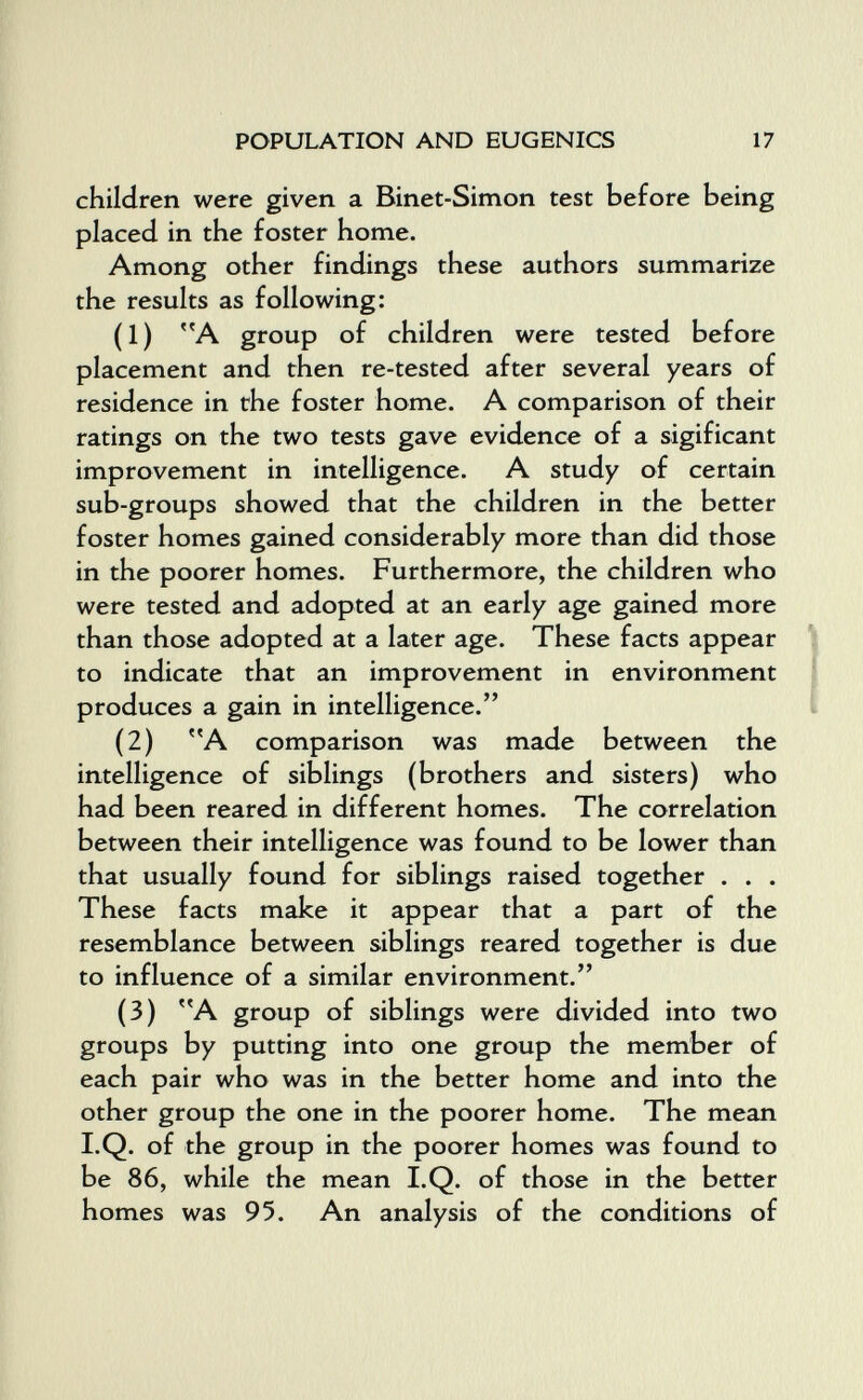 POPULATION AND EUGENICS 17 children were given a Binet-Simon test before being placed in the foster home. Among other findings these authors summarize the results as following: (1) A group of children were tested before placement and then re-tested after several years of residence in the foster home. A comparison of their ratings on the two tests gave evidence of a sigificant improvement in intelligence. A study of certain sub-groups showed that the children in the better foster homes gained considerably more than did those in the poorer homes. Furthermore, the children who were tested and adopted at an early age gained more than those adopted at a later age. These facts appear ^ to indicate that an improvement in environment | produces a gain in intelligence. i (2) A comparison was made between the intelligence of siblings (brothers and sisters) who had been reared in different homes. The correlation between their intelligence was found to be lower than that usually found for siblings raised together . . . These facts make it appear that a part of the resemblance between siblings reared together is due to influence of a similar environment. (3) A group of siblings were divided into two groups by putting into one group the member of each pair who was in the better home and into the other group the one in the poorer home. The mean I.Q. of the group in the poorer homes was found to be 86, while the mean I.Q. of those in the better homes was 95. An analysis of the conditions of