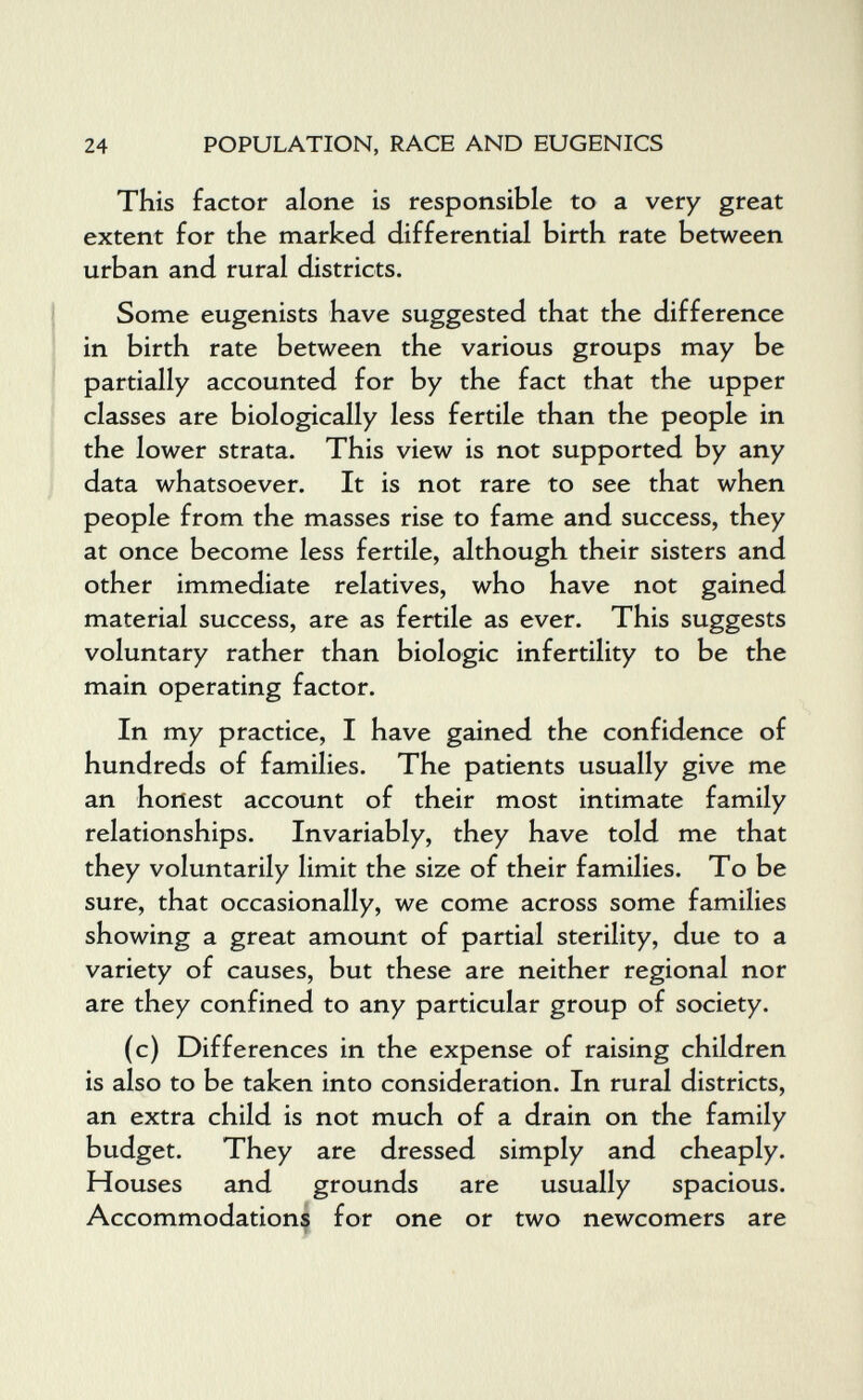 24 POPULATION, RACE AND EUGENICS This factor alone is responsible to a very great extent for the marked differential birth rate between urban and rural districts. Some eugenists have suggested that the difference in birth rate between the various groups may be partially accounted for by the fact that the upper classes are biologically less fertile than the people in the lower strata. This view is not supported by any data whatsoever. It is not rare to see that when people from the masses rise to fame and success, they at once become less fertile, although their sisters and other immediate relatives, who have not gained material success, are as fertile as ever. This suggests voluntary rather than biologic infertility to be the main operating factor. In my practice, I have gained the confidence of hundreds of families. The patients usually give me an honest account of their most intimate family relationships. Invariably, they have told me that they voluntarily limit the size of their families. To be sure, that occasionally, we come across some families showing a great amount of partial sterility, due to a variety of causes, but these are neither regional nor are they confined to any particular group of society. (c) Differences in the expense of raising children is also to be taken into consideration. In rural districts, an extra child is not much of a drain on the family budget. They are dressed simply and cheaply. Houses and grounds are usually spacious. Accommodation^ for one or two newcomers are