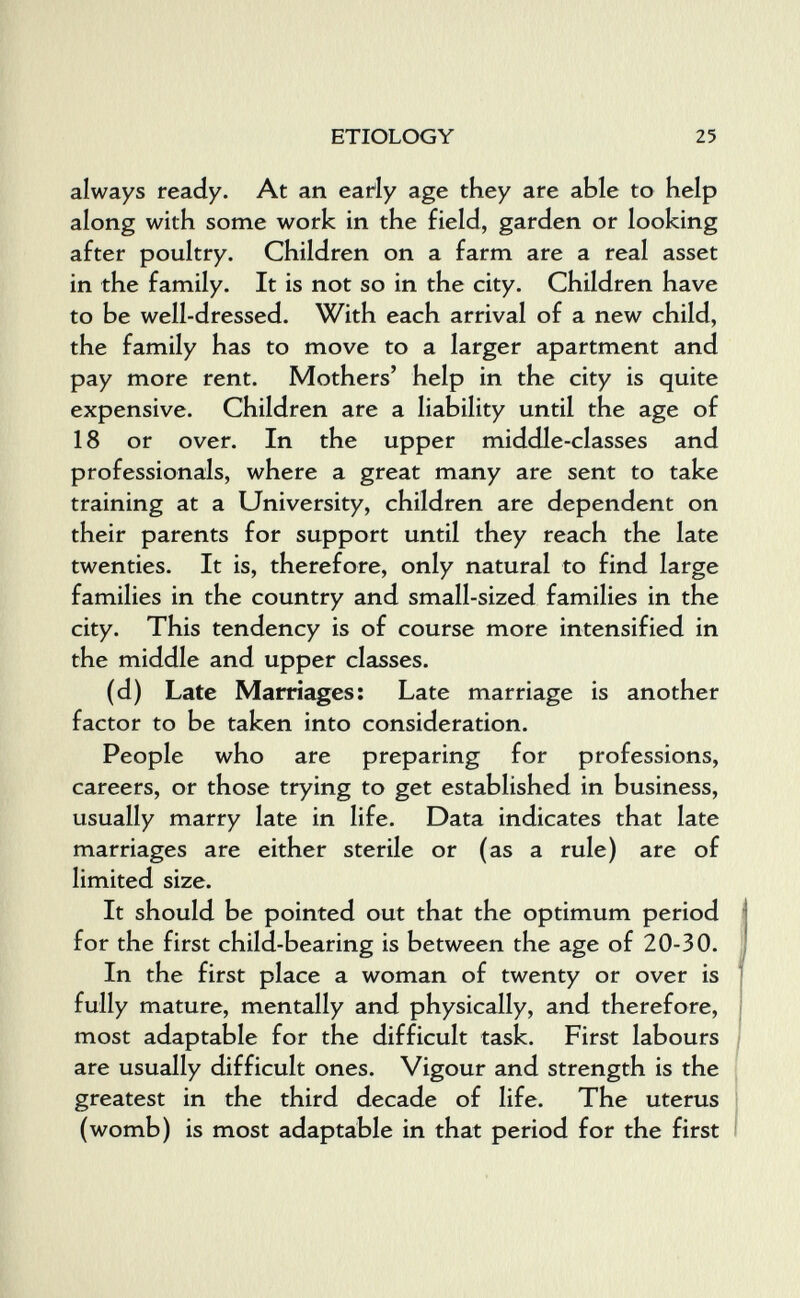 ETIOLOGY 25 always ready. At an earfy age they are able to help along with some work in the field, garden or looking after poultry. Children on a farm are a real asset in the family. It is not so in the city. Children have to be well-dressed. With each arrival of a new child, the family has to move to a larger apartment and pay more rent. Mothers' help in the city is quite expensive. Children are a liability until the age of 18 or over. In the upper middle-classes and professionals, where a great many are sent to take training at a University, children are dependent on their parents for support until they reach the late twenties. It is, therefore, only natural to find large families in the country and small-sized families in the city. This tendency is of course more intensified in the middle and upper classes. (d) Late Marriages; Late marriage is another factor to be taken into consideration. People who are preparing for professions, careers, or those trying to get established in business, usually marry late in life. Data indicates that late marriages are either sterile or (as a rule) are of limited size. It should be pointed out that the optimum period for the first child-bearing is between the age of 20-30. In the first place a woman of twenty or over is fully mature, mentally and physically, and therefore, most adaptable for the difficult task. First labours are usually difficult ones. Vigour and strength is the greatest in the third decade of life. The uterus (womb) is most adaptable in that period for the first