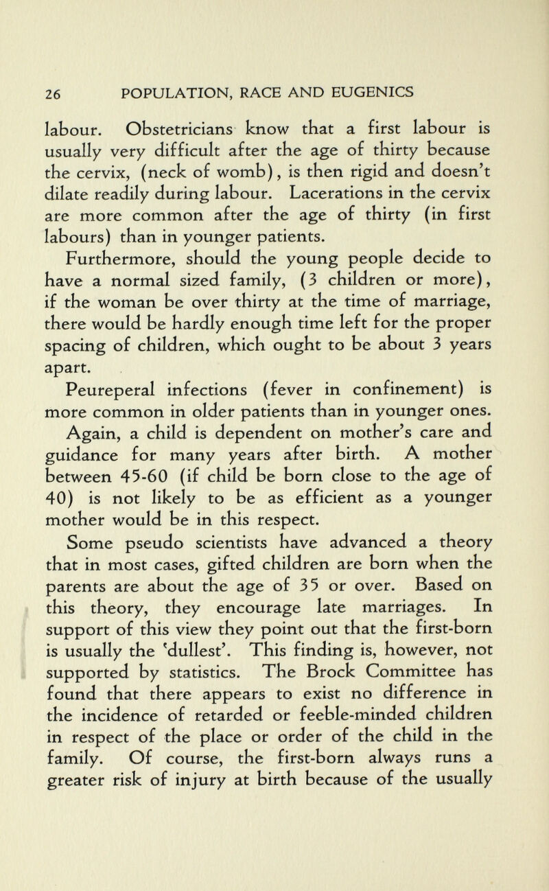 26 POPULATION, RACE AND EUGENICS labour. Obstetricians know that a first labour is usually very difficult after the age of thirty because the cervix, (neck of womb), is then rigid and doesn't dilate readily during labour. Lacerations in the cervix are more common after the age of thirty (in first labours) than in younger patients. Furthermore, should the young people decide to have a normal sized family, (3 children or more), if the woman be over thirty at the time of marriage, there would be hardly enough time left for the proper spacing of children, which ought to be about 3 years apart. Peureperal infections (fever in confinement) is more common in older patients than in younger ones. Again, a child is dependent on mother's care and guidance for many years after birth. A mother between 45-60 (if child be born close to the age of 40) is not likely to be as efficient as a younger mother would be in this respect. Some pseudo scientists have advanced a theory that in most cases, gifted children are born when the parents are about the age of 35 or over. Based on this theory, they encourage late marriages. In support of this view they point out that the first-born is usually the 'dullest'. This finding is, however, not supported by statistics. The Brock Committee has found that there appears to exist no difference in the incidence of retarded or feeble-minded children in respect of the place or order of the child in the family. Of course, the first-born always runs a greater risk of injury at birth because of the usually