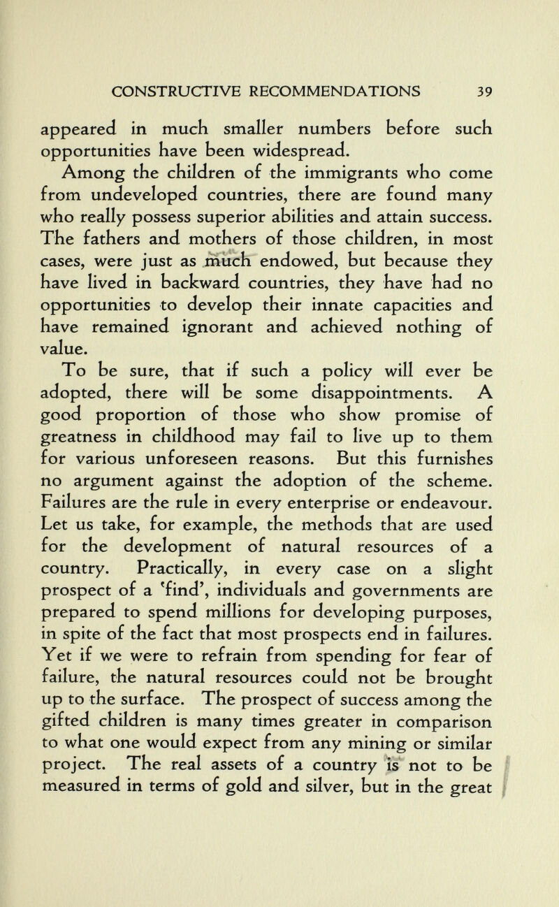 CONSTRUCTIVE RECOMMENDATIONS 39 appeared in much smaller numbers before such opportunities have been widespread. Among the children of the immigrants who come from undeveloped countries, there are found many who really possess superior abilities and attain success. The fathers and mothers of those children, in most cases, were just as much endowed, but because they have lived in backward countries, they have had no opportunities to develop their innate capacities and have remained ignorant and achieved nothing of value. To be sure, that if such a policy will ever be adopted, there will be some disappointments. A good proportion of those who show promise of greatness in childhood may fail to live up to them for various unforeseen reasons. But this furnishes no argument against the adoption of the scheme. Failures are the rule in every enterprise or endeavour. Let us take, for example, the methods that are used for the development of natural resources of a country. Practically, in every case on a slight prospect of a 'find', individuals and governments are prepared to spend millions for developing purposes, in spite of the fact that most prospects end in failures. Yet if we were to refrain from spending for fear of failure, the natural resources could not be brought up to the surface. The prospect of success among the gifted children is many times greater in comparison to what one would expect from any mining or similar project. The real assets of a country is not to be | measured in terms of gold and silver, but in the great |