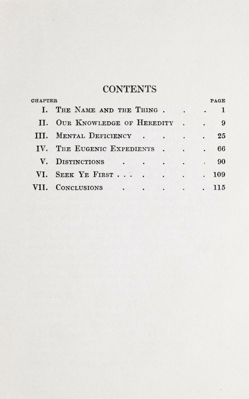 CONTENTS СНАРТЕВ PAGE I. The Name and the Thing . . . 1 II. Our Knowledge of Heredity . . 9 III. Mental Deficiency .... 25 IV. The Eugenic Expedients . . .66 V. Distinctions ..... 90 VI. Seek Ye First .... . . . 109 VII. Conclusions ..... 115